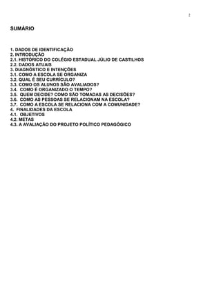 2


SUMÁRIO



1. DADOS DE IDENTIFICAÇÃO
2. INTRODUÇÃO
2.1. HISTÓRICO DO COLÉGIO ESTADUAL JÚLIO DE CASTILHOS
2.2. DADOS ATUAIS
3. DIAGNÓSTICO E INTENÇÕES
3.1. COMO A ESCOLA SE ORGANIZA
3.2. QUAL É SEU CURRÍCULO?
3.3. COMO OS ALUNOS SÃO AVALIADOS?
3.4. COMO É ORGANIZADO O TEMPO?
3.5. QUEM DECIDE? COMO SÃO TOMADAS AS DECISÕES?
3.6. COMO AS PESSOAS SE RELACIONAM NA ESCOLA?
3.7. COMO A ESCOLA SE RELACIONA COM A COMUNIDADE?
4. FINALIDADES DA ESCOLA
4.1. OBJETIVOS
4.2. METAS
4.3. A AVALIAÇÃO DO PROJETO POLÍTICO PEDAGÓGICO
 