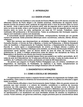 3


                                       2 - INTRODUÇÃO


                                     2.2- DADOS ATUAIS
      O Colégio Júlio de Castilhos é uma escola de Ensino Médio com 4.191 alunos oriundos de
diferentes bairros de Porto Alegre e de cidades próximas, distribuídos da seguinte forma:
dezoito turmas de primeira série, quatorze de segunda série e nove de terceira série no turno
da manhã; vinte e sete turmas de primeira série, sete de segunda série e quatro de terceira
série no turno da tarde; vinte e uma turmas de primeira série, onze de segunda série e seis de
terceira série no turno da noite, perfazendo um total de 117 turmas. Trabalham, nesta
instituição 240 professores e 39 funcionários. Todos os professores têm formação superior,
alguns com mestrado e outros com doutorado.
     A comunidade escolar apresenta diversidades enriquecedoras, formada por um grande
número de pessoas. Estão presentes diferenças sócio- econômicas, culturais, etárias, étnicas,
religiosas...
     Além dos serviços que desempenham as atividades regulares do Colégio, funcionam o
Conselho Escolar, o Círculo de Pais e Mestres, o Centro de Professores, o Grêmio Estudantil
Júlio de Castilhos, o Departamento de Tradições Gaúchas, o Departamento de Esportes e o
Kaa-eté. E, como apoio e complementação do ensino, o Colégio oferece a prática de
laboratório em Física, Química e Biologia como também, as oficinas de Educação Artística, que
apresentam várias opções para os alunos dentro da área de artes, de acordo com as
preferências. E, ainda, o Colégio proporciona aulas de reforço nas disciplinas de Física, de
Matemática e de Química aos alunos que tiverem necessidade.
       O Colégio dispõe de um grande espaço físico que poderia ser melhor aproveitado, de 41
salas de aula, de 8 laboratórios, de 12 salas para oficinas de artes, 2 salas de audio-visual, de 1
auditório, de 1 anfiteatro entre outras, perfazendo um total de 205 dependências.
      Os pontos que seguem no Projeto Político Pedagógico que, em síntese, constituem um
diagnóstico, as aspirações, as finalidades, os objetivos e as metas, complementam as
informações sobre a realidade atual do Colégio Estadual Júlio de Castilhos.

                              3. DIAGNÓSTICO E INTENÇÕES

                          3.1. COMO A ESCOLA SE ORGANIZA
     O organograma anexo mostra o aspecto formal e estático da organização do Colégio Júlio
de Castilhos, outra coisa é a dinâmica do funcionamento, como na prática se articulam e agem
todos os setores.
     Vários fatores dificultam o bom funcionamento deste Colégio. Além do grande número de
pessoas que aqui circulam e o volume de trabalho, constata-se a carência de recursos
humanos em três aspectos: número, preparo e cargos. Há serviços como o Serviço de
Orientação Pedagógica, Serviço de Orientação Educacional e Biblioteca que não atendem, em
alguns turnos, por falta de recursos humanos. Não há tempo disponível para os funcionários
se aperfeiçoarem e se atualizarem em suas atividades através de estudos ou freqüência a
cursos. Foram extintos, em governos anteriores, cargos previstos para as características deste
 