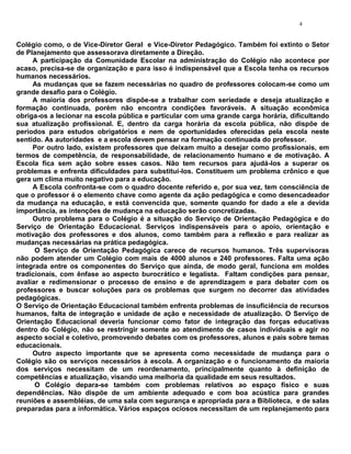 4


Colégio como, o de Vice-Diretor Geral e Vice-Diretor Pedagógico. Também foi extinto o Setor
de Planejamento que assessorava diretamente a Direção.
     A participação da Comunidade Escolar na administração do Colégio não acontece por
acaso, precisa-se de organização e para isso é indispensável que a Escola tenha os recursos
humanos necessários.
     As mudanças que se fazem necessárias no quadro de professores colocam-se como um
grande desafio para o Colégio.
     A maioria dos professores dispõe-se a trabalhar com seriedade e deseja atualização e
formação continuada, porém não encontra condições favoráveis. A situação econômica
obriga-os a lecionar na escola pública e particular com uma grande carga horária, dificultando
sua atualização profissional. E, dentro da carga horária da escola pública, não dispõe de
períodos para estudos obrigatórios e nem de oportunidades oferecidas pela escola neste
sentido. As autoridades e a escola devem pensar na formação continuada do professor.
     Por outro lado, existem professores que deixam muito a desejar como profissionais, em
termos de competência, de responsabilidade, de relacionamento humano e de motivação. A
Escola fica sem ação sobre esses casos. Não tem recursos para ajudá-los a superar os
problemas e enfrenta dificuldades para substituí-los. Constituem um problema crônico e que
gera um clima muito negativo para a educação.
     A Escola confronta-se com o quadro docente referido e, por sua vez, tem consciência de
que o professor é o elemento chave como agente da ação pedagógica e como desencadeador
da mudança na educação, e está convencida que, somente quando for dado a ele a devida
importância, as intenções de mudança na educação serão concretizadas.
     Outro problema para o Colégio é a situação do Serviço de Orientação Pedagógica e do
Serviço de Orientação Educacional. Serviços indispensáveis para o apoio, orientação e
motivação dos professores e dos alunos, como também para a reflexão e para realizar as
mudanças necessárias na prática pedagógica.
      O Serviço de Orientação Pedagógica carece de recursos humanos. Três supervisoras
não podem atender um Colégio com mais de 4000 alunos e 240 professores. Falta uma ação
integrada entre os componentes do Serviço que ainda, de modo geral, funciona em moldes
tradicionais, com ênfase ao aspecto burocrático e legalista. Faltam condições para pensar,
avaliar e redimensionar o processo de ensino e de aprendizagem e para debater com os
professores e buscar soluções para os problemas que surgem no decorrer das atividades
pedagógicas.
O Serviço de Orientação Educacional também enfrenta problemas de insuficiência de recursos
humanos, falta de integração e unidade de ação e necessidade de atualização. O Serviço de
Orientação Educacional deveria funcionar como fator de integração das forças educativas
dentro do Colégio, não se restringir somente ao atendimento de casos individuais e agir no
aspecto social e coletivo, promovendo debates com os professores, alunos e pais sobre temas
educacionais.
     Outro aspecto importante que se apresenta como necessidade de mudança para o
Colégio são os serviços necessários à escola. A organização e o funcionamento da maioria
dos serviços necessitam de um reordenamento, principalmente quanto à definição de
competências e atualização, visando uma melhoria da qualidade em seus resultados.
      O Colégio depara-se também com problemas relativos ao espaço físico e suas
dependências. Não dispõe de um ambiente adequado e com boa acústica para grandes
reuniões e assembléias, de uma sala com segurança e apropriada para a Biblioteca, e de salas
preparadas para a informática. Vários espaços ociosos necessitam de um replanejamento para
 