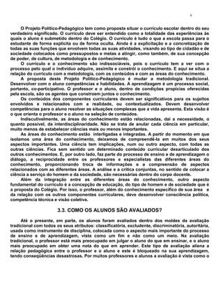 6


     O Projeto Político-Pedagógico tem como proposta situar o currículo escolar dentro do seu
verdadeiro significado. O currículo deve ser entendido como a totalidade das experiências às
quais o aluno é submetido dentro do Colégio. O currículo é tudo o que a escola passa para o
estudante de forma explícita ou de forma oculta. Ainda é a explicitação e a concretização de
todas as suas funções que envolvem todas as suas atividades, visando ao tipo de cidadão e de
sociedade colocados como pressupostos e metas a atingir, como também, de sua concepção
de poder, de cultura, de metodologia e de conhecimento.
     O currículo e o conhecimento são indissociáveis, pois o currículo tem a ver com o
processo pelo qual o indivíduo adquire, assimila e constrói o conhecimento. E aqui se situa a
relação do currículo com a metodologia, com os conteúdos e com as áreas do conhecimento.
     A proposta deste Projeto Político-Pedagógico é mudar a metodologia tradicional.
Desenvolver com o aluno competências e habilidades. A aprendizagem é um processo social,
portanto, co-participativo. O professor e o aluno, dentro de condições propícias oferecidas
pela escola, são os agentes que constroem juntos o conhecimento.
     Os conteúdos dos componentes curriculares devem ser significativos para os sujeitos
envolvidos e relacionados com a realidade, ou contextualizados. Devem desenvolver
competências para o aluno resolver as situações complexas que a vida apresenta. Esta visão é
o que orienta o professor e o aluno na seleção de conteúdos.
     Indiscutivelmente, as áreas do conhecimento estão relacionadas, daí a necessidade, o
quanto possível, da interdisciplinaridade. Não se trata de anular cada ciência em particular,
muito menos de estabelecer ciências mais ou menos importantes.
     As áreas do conhecimento estão interligadas e integradas. A partir do momento em que
isolamos uma área do conhecimento, deixamos de compreendê-la em muitos dos seus
aspectos importantes. Uma ciência tem implicações, num ou outro aspecto, com todas as
outras ciências. Fica sem sentido um determinado conteúdo curricular desarticulado dos
outros conhecimentos. E, por outro lado, faz parte do processo de ensino e de aprendizagem o
diálogo, a reciprocidade entre os professores e especialistas das diferentes áreas do
conhecimento, proporcionando troca de informações e a compreensão de aspectos
relacionados com as diferentes áreas. A análise e a crítica conjuntas, no sentido de colocar a
ciência a serviço do homem e da sociedade, são necessárias dentro do corpo docente.
     Além da integração entre as diferentes áreas do conhecimento, outro aspecto
fundamental do currículo é a concepção de educação, do tipo de homem e de sociedade que é
a proposta do Colégio. Por isso, o professor, além do conhecimento específico de sua área e
da relação com os outros componentes curriculares, deve desenvolver consciência política,
competência técnica e visão coletiva.

                       3.3. COMO OS ALUNOS SÃO AVALIADOS?
     Até o presente, em parte, os alunos foram avaliados dentro dos moldes da avaliação
tradicional com todos os seus atributos: classificatória, excludente, discriminatória, autoritária,
usada como instrumento de disciplina, colocada como o aspecto mais importante do processo
de ensino e de aprendizagem, vista como um fim e não como um meio. Na avaliação
tradicional, o professor está mais preocupado em julgar o aluno do que em ensinar, e o aluno
mais preocupado em obter uma nota do que em aprender. Este tipo de avaliação aliena a
relação pedagógica entre o professor e o aluno e este é bloqueado na sua aprendizagem,
tendo conseqüências desastrosas. Por muitos professores e alunos a avaliação é vista como o
 