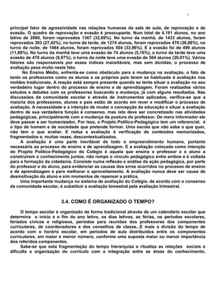 7


principal fator de agressividade nas relações humanas da sala de aula, de reprovação e de
evasão. O quadro de reprovação e evasão é preocupante. Num total de 4.191 alunos, no ano
letivo de 2000, foram reprovados 1367 (32,69%). No turno da manhã, de 1433 alunos, foram
reprovados 393 (27,42%), no turno da tarde, de 1274 alunos, foram reprovados 470 (36,86%), no
turno da noite, de 1484 alunos, foram reprovados 504 (33,96%). E a evasão foi de 498 alunos
(11,88%). No turno da manhã teve uma evasão de 74 alunos (5,16%), o turno da tarde teve uma
evasão de 470 alunos (9,97%), o turno da noite teve uma evasão de 504 alunos (20,01%). Vários
fatores são responsáveis por esses índices inaceitáveis, mas sem dúvidas, o processo de
avaliação pesa muito neste fato.
       No Ensino Médio, enfrenta-se como obstáculo para a mudança na avaliação, o fato de
tanto os professores como os alunos e os próprios pais terem se habituado à avaliação nos
moldes tradicionais. A reação está sempre presente quando se tenta situar a avaliação no seu
verdadeiro lugar dentro do processo de ensino e de aprendizagem. Foram realizados vários
estudos e debates com os professores buscando a mudança, já com alguns resultados. Nas
discussões da comunidade escolar e através de instrumentos aplicados, verifica-se que a
maioria dos professores, alunos e pais estão de acordo em rever e modificar o processo de
avaliação. A necessidade e a intenção de mudar a concepção da educação e situar a avaliação
dentro de sua verdadeira função é consenso, mas isto deve ser concretizado nas atividades
pedagógicas, principalmente com a mudança da postura do professor. De mero informador ele
deve passar a ser humanizador. Por isso, o Projeto Político-Pedagógico tem um referencial, é
o tipo de homem e de sociedade que pretende formar. Uma escola que não sabe o que quer,
não tem o que avaliar. E reduz a avaliação à verificação de conteúdos memorizados,
fragmentados e, muitas vezes, descontextualizados.
      A avaliação é uma parte inevitável de todo o empreendimento humano, portanto
necessária ao processo de ensino e de aprendizagem. E a avaliação colocada como intenção
do Projeto Político-Pedagógico do Colégio é aquela que ensina o professor e o aluno a
construírem o conhecimento juntos, não rompe o vínculo pedagógico entre ambos e é voltada
para a formação da cidadania. Consiste numa reflexão e análise da ação pedagógica, por parte
do professor e do aluno, para evidenciar as causas dos erros ocorridos no processo de ensino
e de aprendizagem e para melhorar o aproveitamento. A avaliação nunca deve ser causa de
desmotivação do aluno e sim momentos de repensar a prática.
      Uma importante mudança no sistema de avaliação do Colégio, de acordo com o consenso
da comunidade escolar, é substituir a avaliação bimestral pela avaliação trimestral.


                        3.4. COMO É ORGANIZADO O TEMPO?
     O tempo escolar é organizado de forma tradicional através de um calendário escolar que
determina o início e o fim do ano letivo, os dias letivos, as férias, os períodos escolares,
feriados cívicos e religiosos, períodos para reuniões dos professores dos componentes
curriculares, de coordenadores e dos conselhos de classe...E mais a divisão do tempo de
acordo com o horário escolar, em períodos de aula distribuídos entre os componentes
curriculares, em maior e menor número, conforme uma suposta maior ou menor importância
dos referidos componentes.
     Sabe-se que esta fragmentação do tempo hierarquiza e ritualiza as relações sociais e
dificulta a organização do currículo com a integração entre as áreas do conhecimento,
 