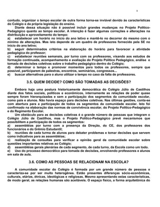 8


contudo, organizar o tempo escolar de outra forma torna-se inviável devido às características
do Colégio e da própria legislação do ensino.
      Diante dessa situação não é possível incluir grandes mudanças no Projeto Político-
Pedagógico quanto ao tempo escolar. A intenção é fazer algumas correções e alterações na
distribuição e aproveitamento do tempo:
a) estabelecer um horário no início do ano letivo e mantê-lo no decorrer do mesmo com o
mínimo de alterações. Mas isto depende de um quadro de professores fornecido pela SE no
início do ano letivo;
b) seguir determinados critérios na elaboração do horário para favorecer a atividade
pedagógica do professor;
c) estabelecer reuniões semanais, por turno com os professores, visando aos estudos de
formação continuada, acompanhamento e avaliação do Projeto Político Pedagógico, análise e
tomada de decisões coletivas sobre o trabalho pedagógico dentro do Colégio;
d) determinar o tempo e promover momentos para todos os professores, sempre que
possível, participarem de palestras, encontros, seminários, congressos...
e) buscar alternativas para o aluno utilizar o tempo no caso da falta de professores.

            3.5. QUEM DECIDE? COMO SÃO TOMADAS AS DECISÕES?
     Embora haja uma postura historicamente democrática do Colégio Júlio de Castilhos
diante dos fatos sociais, políticos e econômicos, internamente as relações de poder quase
sempre foram hierarquizadas e sem a participação dos segmentos da comunidade escolar,
como pais e alunos. Não havia espaço para decisões coletivas. Nas últimas gestões, conta-se
com abertura para a participação de todos os segmentos da comunidade escolar. Isto foi
confirmado na elaboração das normas de convivência escolar, do Projeto Político-Pedagógico
e do Regimento Escolar.
     Um obstáculo para as decisões coletivas é o grande número de pessoas que integram o
Colégio Júlio de Castilhos, mas o Projeto Político-Pedagógico prevê mecanismos que
possibilitem a participação de todos os segmentos:
a) assembléias por turno com a presença da Direção, do CE, dos professores dos
funcionários e do Grêmio Estudantil;
b) reuniões de cada turma de alunos para debater problemas e tomar decisões que servem
como indicativos para as assembléias;
c) realização de consultas para verificar a opinião geral da comunidade escolar sobre
questões importantes relativas ao Colégio;
d) assembléias gerais plenárias de cada segmento, de cada turno, da Escola como um todo.
e) Uso do processo democrático para tomada de decisões, envolvendo professores e alunos
em sala de aula.

              3.6. COMO AS PESSOAS SE RELACIONAM NA ESCOLA?
     A comunidade escolar do Colégio é formada por um grande número de pessoas e
caracteriza-se por ser muito heterogênea. Estão presentes diferenças sócio-econômicas,
culturais, etárias, étnicas, ideológicas e religiosas. Mesmo apresentando estas características,
de modo geral, as relações humanas são aceitáveis. O espaço físico, a forma arquitetônica do
 