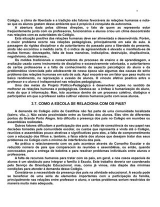 9


Colégio, o clima de liberdade e a tradição são fatores favoráveis às relações humanas e nota-
se que os alunos gostam desse ambiente que é propício à conquista da autonomia.
     A abertura dada pelas últimas direções, o fato de quem as representa estar
freqüentemente junto com os professores, funcionários e alunos criou um clima descontraído
nas relações com as autoridades do Colégio.
     Esta situação positiva das relações humanas deve ser alimentada e desenvolvida. Porém,
o maior problema ocorre nas relações pedagógicas, principalmente em sala de aula. A
passagem da rigidez disciplinar e do autoritarismo do passado para a liberdade do presente,
ainda não encontrou a medida certa. E o índice de agressividade é elevado e manifesta-se de
muitas formas: desrespeito, falta de boas maneiras, indisciplina, destruição, displiscência,
negativismo, desinteresse...
     Os moldes tradicionais e conservadores do processo de ensino e de aprendizagem, a
avaliação usada como instrumento de disciplina e excessivamente valorizada, o autoritarismo
de certos professores e a falta de conhecimento do aspecto psicológico do aluno e da
problemática vivenciada pelo adolescente de nossa época são algumas das causas do sério
problema das relações humanas em sala de aula. Aqui encontra-se um fator que pesa muito no
baixo rendimento, na reprovação e evasão de alunos. O vínculo afetivo positivo entre o
professor e o aluno é indispensável nas relações pedagógicas.
     Uma das metas do Projeto Político-Pedagógico é desenvolver ações no sentido de
melhorar as relações humanas e pedagógicas. Destaca-se a ênfase à humanização do aluno,
mais do que à informação. Mas, isto acontece dentro de um processo coletivo, dialógico e
participativo em que o professor saiba cultivar valores humanos junto com seus alunos.

               3.7. COMO A ESCOLA SE RELACIONA COM OS PAIS?
     A demanda do Colégio Júlio de Castilhos não faz parte de uma comunidade localizada
(bairro, vila...). Não existe proximidade entre as famílias dos alunos. Eles vêm de diferentes
pontos da Grande Porto Alegre. Isto dificulta a presença dos pais no Colégio em reuniões ou
assembléias realizadas.
     Outros fatores dificultam a participação dos pais: a falta de consciência do seu papel nas
decisões tomadas pela comunidade escolar, os custos que representa a vinda até o Colégio,
reuniões e assembléias pouco atrativas e significativas para eles, a falta de comprometimento
com a educação dos filhos e, também, a faixa etária dos alunos que desejam tratar dos seus
problemas no Colégio com o mínimo de interferência dos pais.
     Na prática o relacionamento com os pais acontece através do Conselho Escolar e do
reduzido número de pais que comparecem às reuniões e assembléias, ou então, quando
convocados para a entrega de boletins e para resolver problemas individuais entre alunos e
professores.
     A falta de recursos humanos para tratar com os pais, em geral, e nos casos especiais de
alunos é um obstáculo para integrar a família à Escola. Este trabalho deveria ser coordenado
pelo Serviço de Orientação Educacional, mas, como já vimos, não dispõe das mínimas
condições para atender à demanda desse Colégio.
     Constata-se a necessidade da presença dos pais na atividade educacional. A escola pode
se beneficiar de uma série de elementos importantes com a participação da família,
principalmente nas relações entre professor e aluno, e certos problemas seriam resolvidos de
maneira muito mais adequada.
 