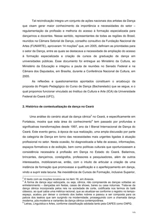 10
Tal reivindicação integra um conjunto de ações nacionais dos artistas da Dança
que visam gerar maior conhecimento da importância e necessidades do setor –
regulamentação da profissão e melhoria do acesso à formação especializada para
dançarinos e docentes. Nesse sentido, representantes de todas as regiões do Brasil,
reunidos na Câmara Setorial de Dança, conselho consultivo da Fundação Nacional de
Artes (FUNARTE), aprovaram 14 moções2
que, em 2005, definiam as prioridades para
o setor da Dança, entre as quais se destacava a necessidade de ampliação do acesso
à formação especializada e criação de cursos de graduação de dança em
universidades públicas. Esse documento foi entregue ao Ministério da Cultura, ao
Ministério da Educação e integrou a pauta de reuniões no Senado Federal e na
Câmara dos Deputados, em Brasília, durante a Conferência Nacional de Cultura, em
2005.
As reflexões e questionamentos apontados constituem o arcabouço da
proposta do Projeto Pedagógico do Curso de Dança (Bacharelado) que se segue, e o
qual propomos funcionar vinculado ao Instituo de Cultura e Arte (ICA) da Universidade
Federal do Ceará (UFC).
2. Histórico de contextualização da dança no Ceará
Uma análise do cenário atual da dança cênica3
no Ceará, e especificamente em
Fortaleza, mostra que esta área do conhecimento4
tem passado por profundas e
significativas transformações desde 1997, ano da I Bienal Internacional de Dança do
Ceará. Este evento gerou, à época de sua realização, uma ampla discussão por parte
da categoria de Dança em torno das necessidades mais urgentes ligadas à atuação
profissional no setor. Nesta ocasião, foi diagnosticada a falta de acesso, informações,
espaços formativos e de exibição, bem como políticas culturais que oportunizassem a
consistência necessária à profissão em Dança no Estado do Ceará. Bailarinos,
brincantes, dançarinos, coreógrafos, professores e pesquisadores, além de outros
interessados, mobilizaram-se, então, com o intuito de articular a criação de uma
instância de formação que promovesse a qualificação e o aperfeiçoamento em dança,
vindo a suprir esta lacuna. Na inexistência de Cursos de Formação, inclusive Superior,
2
O texto com as moções localiza-se no item 16, em Anexos.
3
A forma de dança aqui esboçada, ou seja, cênica, não compreende as danças voltadas ao
entretenimento – dançadas em festas, casas de shows, bares ou casa noturnas. Trata-se da
dança cênica incorporada pelos reis na sociedade de corte, codificada nos termos do balé
clássico, ao qual cabia uma métrica racional, que ao atualizar-se conforme o registro no tempo-
espaço, acabou por deixar o contexto dos bailes nobres e passou a ser composta para os
palcos dos teatros que iam surgindo na modernidade; prosseguindo com a chamada dança
moderna, pós-moderna e variantes da dança cênica contemporânea.
4
Letras, Linguística e Artes, conforme classificação adotada tanto pela CAPES como CNPQ.
 