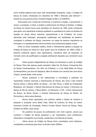 11
como medida paliativa para suprir esta necessidade emergente, surgiu o Colégio de
Dança do Ceará, oficializado em dezembro de 1998 e efetivado pela SECULT –
através de uma parceria entre o Instituto Dragão do Mar e a FUNARTE.
Estruturado com o intuito de incrementar e incentivar a criação, o pensamento, o
ensino, a produção, a crítica, e ampliar a performance em Dança no Estado, o Colégio
de Dança do Ceará iniciou suas atividades em fevereiro de 1999, tendo contribuído
para gerar uma significante mudança qualitativa e quantitativa em todos os âmbitos de
atuação da dança cênica cearense, especialmente a de Fortaleza. Os cursos
oferecidos pela instituição, abrangendo qualificação nas habilidades de bailarino,
coreógrafo e professor de Dança, exerceram um papel de extrema importância na
formação e no aperfeiçoamento técnico-artístico dos profissionais ligados à área.
Entre os vários resultados obtidos, direta e indiretamente ligados à atuação do
Colégio de Dança do Ceará em seus quatro anos de existência, de 1999 e 2002, é
possível evidenciar alguns mais significativos, indicativos tanto da expansão do
mercado como da qualificação e projeção profissional daqueles que concluíram seus
cursos:
• Vários grupos independentes de Dança se articularam a partir do Colégio
de Dança. Para citar apenas quatro exemplos: Adão Cia. De Dança, Companhia Etra
de Dança Contemporânea, Cia. Dita, de Fortaleza, e a Cia. Balé Baião de Dança
Contemporânea, que atua em Itapipoca, além de artistas com carreira solo como Karin
Virgínia, Andréa Sales, entre outras;
• Alunos passaram a ser selecionados e convidados a participar de
importantes mostras nacionais e internacionais de Dança, tais como o Itaú Cultural
Rumos Dança; a Bienal SESC de Dança – em São Paulo; o Ateliê de Coreógrafos
Brasileiros, em Salvador; a Bienal Internacional de Dança do Ceará; o Panorama de
Dança do Rio de Janeiro; o Move Berlim, na Alemanha; o FID – Fórum Internacional
de Dança, de Minas Gerais; o Festival Internacional de Dança do Recife, em
Pernambuco, entre outros festivais;
• Alunos foram agraciados com prêmios, editais e bolsas de incentivo à
pesquisa e produção como Bolsa Vitae, Edital de Incentivo às Artes do Ceará,
Caravana Funarte de Circulação, Prêmio Funarte Klauss Vianna de Dança, Palco
Giratório do SESC, entre outros;
• Na ausência de grupos de profissionais com nível superior, alunos que
cursaram o Colégio de Dança passaram a ser requisitados como professores,
intérpretes e coreógrafos nas escolas, academias e nos festivais de dança;
• Vários alunos do Colégio de Dança foram contratados como bailarinos,
coreógrafos e instrutores para atuar no terceiro setor (ONGs);
 