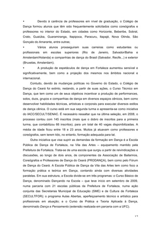 12
• Devido à carência de professores em nível de graduação, o Colégio de
Dança formou alunos que têm sido frequentemente solicitados como coreógrafos e
professores no interior do Estado, em cidades como Horizonte, Beberibe, Sobral,
Crato, Guaiúba, Guaramiranga, Itapipoca, Paracuru, Itapajé, Nova Olinda, São
Gonçalo do Amarante, entre outras;
• Vários alunos prosseguiram suas carreiras como estudantes ou
profissionais em escolas superiores (Rio de Janeiro, Salvador/Bahia e
Amsterdam/Holanda) e companhias de dança do Brasil (Salvador, Recife...) e exterior
(Bruxelas, Amsterdam);
• A produção de espetáculos de dança em Fortaleza aumentou sensível e
significativamente, bem como a projeção dos mesmos nos âmbitos nacional e
internacional.
Contudo, devido às mudanças políticas no Governo do Estado, o Colégio de
Dança do Ceará foi extinto, restando, a partir de suas ações, o Curso Técnico em
Dança, que tem como um de seus objetivos incentivar a produção de performances,
solos, duos, grupos e companhias de dança em diversos espaços cênicos, bem como
desenvolver habilidades técnicas, artísticas e corporais para executar diversos estilos
de dança cênica. O curso está em sua segunda turma e apresenta-se como iniciativa
do IACC/SECULT/SENAC. É necessário ressaltar que na última seleção, em 2008, o
processo contou com 145 inscritos (mais que o dobro de inscritos para a primeira
turma, que contabilizou 66 inscritos), para um total de 40 vagas disponibilizadas. A
média de idade ficou entre 18 e 23 anos. Muitos já atuavam como professores e
coreógrafos, sem terem tido, no entanto, formação adequada para tal.
Outra iniciativa que visa suprir as demandas da formação em Dança é a Escola
Pública de Dança de Fortaleza, na Vila das Artes – equipamento mantido pela
Prefeitura de Fortaleza. Trata-se de uma escola que surgiu a partir de reivindicações e
discussões, ao longo de dois anos, de componentes da Associação de Bailarinos,
Coreógrafos e Professores de Dança do Ceará (PRODANÇA), bem como pelo Fórum
de Dança do Ceará. A Escola Pública de Dança da Vila das Artes tem como foco a
formação prática e teórica em Dança, contando ainda com diversas atividades
paralelas. Em sua estrutura, a Escola divide-se em três programas: o Curso Básico de
Dança, denominado Dançando na Escola – que teve início em setembro de 2009,
numa parceria com 21 escolas públicas da Prefeitura de Fortaleza, numa ação
conjunta das Secretarias Municipal de Educação (SME) e de Cultura de Fortaleza
(SECULTFOR); o programa Aulas Abertas, aperfeiçoamento técnico e artístico para
profissionais em atuação; e o Curso de Prática e Teoria Aplicada à Dança,
denominado Dança e Pensamento (extensão realizada em parceria com a UFC).
 