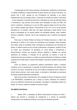 13
A participação da UFC nesse processo é fundamental, certificando e fomentando
no espaço acadêmico o desenvolvimento do fazer artístico em Dança. Para tanto, um
acordo com a UFC, através da sua Pró-Reitoria de Extensão e do extinto
Departamento de Comunicação Social – hoje parte do Instituto de Cultura e Arte (ICA)
– se fez necessário no sentido de promover a realização do curso de extensão Dança
e Pensamento, cuja primeira turma findou suas atividades em julho de 2009. Em
termos numéricos, constatou-se no ano de 2008, segundo dados da Vila das Artes,
que o público atingido pelo Dança e Pensamento foi de 1.011 (mil e onze) pessoas
atendidas em 14 módulos. Além das 120 vagas reservadas à grade formal, houve
ainda a participação de um grande público nas atividades abertas: aulas, debates,
oficinas e palestras. Contudo, não se tem perspectiva para a abertura da segunda
turma.
Para atuar na Escola Pública de Dança de Fortaleza buscou-se o melhor dos
formadores no Brasil e em Centros de intercâmbio que interagem nesta formação.
Com efeito, todas as atividades foram orientadas por professores com formação em
Dança. O objetivo pautou-se em convidar profissionais e estudiosos, também de fora
do Ceará, que ministraram 18 disciplinas no curso Dança e Pensamento e
desenvolveram, sempre que possível, oficinas, palestras e debates nos centros
periféricos de Fortaleza. A intenção foi de aproveitar ao máximo a vinda de
profissionais para que os alunos e o público em geral interessado em Dança na cidade
pudessem ter contato direto, trocando informações e discutindo questões relacionadas
à Dança.
Como se observa, os organismos públicos empreendem ações e instituem
iniciativas rumo ao pensamento e execução de políticas públicas nas diversas áreas
da arte e da cultura, conscientes de que uma política conseqüente para a Dança no
Ceará deverá priorizar, entre outras ações, a promoção e otimização de processos
formativos profissionalizantes de excelência.
Após anos de lutas, conjuntamente com a atuação do Fórum de Dança do Ceará
e da PRODANÇA, constatamos que a dança no Ceará, sobretudo em Fortaleza,
tornou-se referência internacional de produção, articulação e mobilização política em
Dança. Em resumo, podemos ressaltar os pontos a seguir:
NO ÂMBITO ESTADUAL:
• Desde 1997, a realização da Bienal Internacional de Dança do Ceará –
festival que fomenta a circulação de espetáculos e o acesso às produções
internacionais e às residências artísticas, com todas as atividades gratuitas;
 