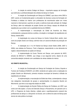 14
• A criação do extinto Colégio de Dança – importante espaço de formação
que estimulou a profissionalização dos artistas da dança no Ceará;
• A criação da Coordenação em Dança do CDMAC, que atuou entre 2003 e
2007, sendo um fundamental gestor e articulador de diversos cursos de formação em
Fortaleza e cidades do interior com professores de reconhecido saber em níveis
nacional e internacional, suprindo em parte a carência local pela extinção do Colégio
de Dança, além da realização do projeto Quinta com Dança, espaço de difusão de
espetáculos que contam com a qualidade técnica do CDMAC;
• A implementação e manutenção do Edital de Incentivo às Artes,
contemplando a pesquisa teórica e prática, circulação e montagem de espetáculos em
Dança, desde 2003;
• A implantação de cursos de Dança no Centro Cultural Bom Jardim, bem
como do projeto Sexta com Dança, abrindo mais um canal de difusão da produção em
Dança;
• A realização do I, II e III Festival de Dança Litoral Oeste (2006, 2007 e
2009), nas cidades de Paracuru, Trairi e Itapipoca, respondendo a uma demanda da
região e descentralizando as ações em Dança;
• A implementação do Curso Técnico em Dança, com parceria do IACC,
através da SECULT e SENAC, que chega a sua segunda turma, depois de uma
concorrida seleção contando com candidatos de várias cidades do interior.
NO ÂMBITO MUNICIPAL:
• A criação da Coordenação em Dança da Fundação de Cultura, Esporte e
Turismo de Fortaleza (FUNCET), em 2005, rendendo em ações como a realização do
projeto Quarta em Movimento, primeira iniciativa municipal de fomento à difusão de
espetáculos em dança;
• A implementação e manutenção do Edital das Artes, contemplando a dança
nas categorias manutenção de grupos e apresentações no programa Quarta em
Movimento, que teve a sua segunda edição em 2008;
• A implementação da Escola Pública de Dança de Fortaleza, em 2007, que
conta com três ações: o Curso de Extensão Dança e Pensamento, em parceria com a
UFC, o Programa de Aulas Abertas, voltado para o aperfeiçoamento corporal dos
profissionais da dança e o Dançando na Escola, com a oferta de aulas de Dança para
alunos da rede pública municipal;
 