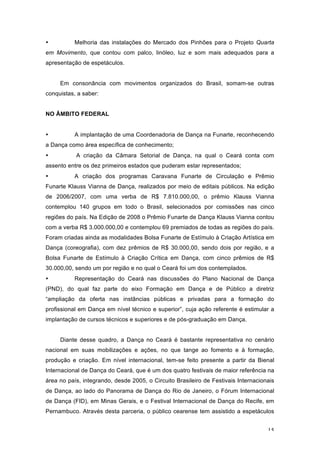 15
• Melhoria das instalações do Mercado dos Pinhões para o Projeto Quarta
em Movimento, que contou com palco, linóleo, luz e som mais adequados para a
apresentação de espetáculos.
Em consonância com movimentos organizados do Brasil, somam-se outras
conquistas, a saber:
NO ÂMBITO FEDERAL
• A implantação de uma Coordenadoria de Dança na Funarte, reconhecendo
a Dança como área específica de conhecimento;
• A criação da Câmara Setorial de Dança, na qual o Ceará conta com
assento entre os dez primeiros estados que puderam estar representados;
• A criação dos programas Caravana Funarte de Circulação e Prêmio
Funarte Klauss Vianna de Dança, realizados por meio de editais públicos. Na edição
de 2006/2007, com uma verba de R$ 7.810.000,00, o prêmio Klauss Vianna
contemplou 140 grupos em todo o Brasil, selecionados por comissões nas cinco
regiões do país. Na Edição de 2008 o Prêmio Funarte de Dança Klauss Vianna contou
com a verba R$ 3.000.000,00 e contemplou 69 premiados de todas as regiões do país.
Foram criadas ainda as modalidades Bolsa Funarte de Estímulo à Criação Artística em
Dança (coreografia), com dez prêmios de R$ 30.000,00, sendo dois por região, e a
Bolsa Funarte de Estímulo à Criação Crítica em Dança, com cinco prêmios de R$
30.000,00, sendo um por região e no qual o Ceará foi um dos contemplados.
• Representação do Ceará nas discussões do Plano Nacional de Dança
(PND), do qual faz parte do eixo Formação em Dança e de Público a diretriz
“ampliação da oferta nas instâncias públicas e privadas para a formação do
profissional em Dança em nível técnico e superior”, cuja ação referente é estimular a
implantação de cursos técnicos e superiores e de pós-graduação em Dança.
Diante desse quadro, a Dança no Ceará é bastante representativa no cenário
nacional em suas mobilizações e ações, no que tange ao fomento e à formação,
produção e criação. Em nível internacional, tem-se feito presente a partir da Bienal
Internacional de Dança do Ceará, que é um dos quatro festivais de maior referência na
área no país, integrando, desde 2005, o Circuito Brasileiro de Festivais Internacionais
de Dança, ao lado do Panorama de Dança do Rio de Janeiro, o Fórum Internacional
de Dança (FID), em Minas Gerais, e o Festival Internacional de Dança do Recife, em
Pernambuco. Através desta parceria, o público cearense tem assistido a espetáculos
 