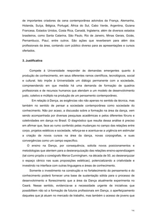 16
de importantes criadores da cena contemporânea advindos da França, Alemanha,
Holanda, Suíça, Bélgica, Portugal, África do Sul, Cabo Verde, Argentina, Guiana
Francesa, Estados Unidos, Costa Rica, Canadá, Inglaterra; além de diversos estados
brasileiros, como Santa Catarina, São Paulo, Rio de Janeiro, Minas Gerais, Goiás,
Pernambuco, Piauí, entre outros. São ações que reverberam para além dos
profissionais da área, contando com público diverso para as apresentações e cursos
ofertados.
3. Justificativa
Compete à Universidade responder às demandas emergentes quanto à
produção de conhecimento, em seus diferentes ramos científicos, tecnológicos, social
e cultural. Isto impõe à Universidade um diálogo permanente com a sociedade,
compreendendo em que medida há uma demanda de formação de quadros
profissionais e de recursos humanos que atendam a um modelo de desenvolvimento
justo, coletivo e múltiplo na produção de um pensamento contemporâneo.
Em relação à Dança, as exigências vão não apenas no sentido da técnica, mas
também no sentido de pensar a sociedade contemporânea como sociedade do
conhecimento. Não por acaso, a discussão sobre a formação na área da dança, vem
sendo acompanhada por diversas pesquisas acadêmicas e pelos diferentes fóruns e
coletividades em dança no Brasil. O diagnóstico que resulta dessa análise é preciso
em afirmar que, face ao rumo conferido pelas mudanças no campo das relações entre
corpo, projetos estéticos e sociedade, reforça-se e acentua-se a urgência em estimular
a criação de novos cursos na área da dança, novas corpografias, e suas
convergências como um campo específico.
O ensino na Dança, por consequência, solicita novos posicionamentos e
metodologias que atentem para a desierarquização das relações ensino-aprendizagem
(tal como propôs o coreógrafo Merce Cunningham, na década de 50, ao desierarquizar
o espaço cênico nas suas proposições estéticas), potencializando a criatividade e
investindo na interface com outras linguagens e áreas de conhecimento.
Somente o investimento na construção e no fortalecimento do pensamento e do
conhecimento poderá fornecer uma base de sustentação sólida para o processo de
desenvolvimento e florescimento que a área da Dança atualmente experimenta no
Ceará. Nesse sentido, evidencia-se a necessidade urgente de iniciativas que
possibilitem não só a formação de futuros profissionais em Dança, o aperfeiçoamento
daqueles que já atuam no mercado de trabalho, mas também o acesso de jovens que
 