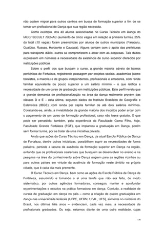 17
não podem migrar para outros centros em busca de formação superior a fim de se
tornar um profissional de Dança que sua região necessita.
Como exemplo, dos 40 alunos selecionados no Curso Técnico em Dança do
IACC/ SECULT /SENAC (aumento de cinco vagas em relação à primeira turma), 25%
do total (10 vagas) foram preenchidas por alunos de outros municípios (Paracuru,
Guaiúba, Russas, Horizonte e Caucaia). Alguns contam com o apoio das prefeituras
para transporte diário, outros se comprometem a arcar com as despesas. Tais dados
expressam em números a necessidade da existência de curso superior oferecido por
instituições públicas
Sobre o perfil dos que buscam o curso, a grande maioria adveio de bairros
periféricos de Fortaleza, registrando passagem por projetos sociais, academias (como
bolsistas, a maioria) e de grupos independentes, profissionais e amadores, com renda
familiar equivalente ou pouco superior a um salário mínimo – o que ratifica a
necessidade de um curso de graduação em instituições públicas. Este perfil revela que
a grande demanda de profissionalização na área da dança realmente provém das
classes D e E – esta última, segundo dados do Instituto Brasileiro de Geografia e
Estatística (IBGE), com renda per capita familiar de até dois salários mínimos.
Constando-se, ainda, a inviabilidade da grande maioria dos inscritos poder arcar com
o pagamento de um curso de formação profissional, caso não fosse gratuito. O que
pode ser percebido, também, pela experiência da Faculdade Gama Filho, hoje,
Faculdade Grande Fortaleza (FGF), que implantou a graduação em Dança, porém
sem formar turma, por se tratar de uma iniciativa privada.
Ainda que ações do Curso Técnico em Dança, da atual Escola Pública de Dança
de Fortaleza, dentre outras iniciativas, possibilitem suprir as necessidades de forma
paliativa, persiste a lacuna da ausência da formação superior em Dança na região,
evitando que os profissionais cearenses que busquem se desenvolver no ensino e na
pesquisa na área do conhecimento sobre Dança migrem para as regiões vizinhas ou
para outros países em virtude da ausência de formação neste âmbito na própria
cidade, que é cada dia mais premente.
O Curso Técnico em Dança, bem como as ações da Escola Pública de Dança de
Fortaleza, assumindo e tomando a si uma tarefa que não era feita, de modo
sistemático, por outras agências formadoras, conseguiu manter e aprofundar
experimentações e estudos na prática formadora em dança. Contudo, a realidade de
cursos de graduação em dança no país – como a criação de quatro graduações em
dança nas universidade federais (UFPE, UFRN, UFAL, UFS), somente no nordeste do
Brasil, nos últimos três anos – evidenciam, cada vez mais, a necessidade de
profissionais graduados. Ou seja, estamos diante de uma outra realidade, cujas
 