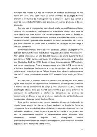 18
mudanças são velozes e já não se sustentam em modelos estabelecidos há pelo
menos três anos atrás. Além disso, as novas diretrizes da Educação Nacional
orientam as instituições de nível superior para a criação de cursos que venham a
suprir as necessidades formadoras das gerações, em nível de graduação e de pós-
graduação.
Por tudo isso, é imprescindível que o Ceará amplie sua qualificação em Dança,
contando com um curso em nível superior em universidade pública, como modo de
tornar potente um fazer artístico que permeia o cenário das artes no Estado em
diversas iniciativas. Um curso superior virá somar-se aos anseios expressos no Plano
Nacional da Dança, que está sendo elaborado no âmbito do Ministério da Cultura e
que prevê interfaces de ações com o Ministério da Educação, no que tange à
formação profissional.
Em termos numéricos, através de dados obtidos do Censo da Educação Superior
do Brasil, do Instituto Nacional de Estudos e Pesquisas Educacionais Anísio Teixeira –
INEP (2007), encontramos um total de 2.398 Instituições de Ensino Superior no Brasil
que oferecem 25.824 cursos, organizados em graduações presenciais e graduações
com Educação à Distância (EAD). Desse montante de cursos apenas 2,75% referem-
se a cursos no campo das Artes, o que corresponde a um total de 712 cursos, sendo
aí inclusos licenciaturas, bacharelados e cursos tecnológicos, não havendo ainda
registro nesse censo de cursos de EAD na área de Artes. Quando analisamos esse
total de 712 cursos, presentes no censo de 2007, a área da Dança só atinge 4,39% do
total.
Há, além disso, o problema da locação desses cursos de Dança no Brasil, sendo
alguns deles abrigados em departamentos, faculdades ou escolas que não pertencem
a mesma área de conhecimento da Dança (Letras, Linguística e Artes), conforme
classificação adotada tanto pela CAPES como CNPQ, o que aponta distorções na
abordagem do conhecimento e interfere na consolidação da produção de
conhecimento em Dança, já que as produções realizadas são contabilizadas para
outras áreas e não para o campo das Artes/Dança
Esse cenário demonstra que, mesmo passados 50 anos da implantação do
primeiro curso superior de Dança no Brasil, localizado na Escola de Dança da
Universidade Federal da Bahia (UFBA), ainda não conseguimos disseminar, de forma
satisfatória, a Dança no Ensino Superior. Apesar de apontarmos a Dança como uma
área de conhecimento autônoma, o reconhecimento dessa autonomia ainda
permanecerá abalado enquanto não conseguirmos ampliar
quantitativa/qualitativamente os cursos na área específica, bem como seus resultados
de pesquisa e sua inserção no âmbito escolar.
 
