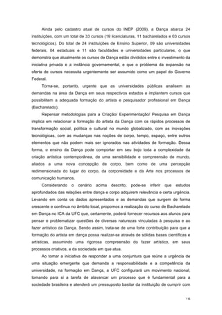 19
Ainda pelo cadastro atual de cursos do INEP (2009), a Dança abarca 24
instituições, com um total de 33 cursos (19 licenciaturas, 11 bacharelados e 03 cursos
tecnológicos). Do total de 24 instituições de Ensino Superior, 09 são universidades
federais, 04 estaduais e 11 são faculdades e universidades particulares, o que
demonstra que atualmente os cursos de Dança estão divididos entre o investimento da
iniciativa privada e a instância governamental, e que o problema da expansão na
oferta de cursos necessita urgentemente ser assumido como um papel do Governo
Federal.
Torna-se, portanto, urgente que as universidades públicas analisem as
demandas na área da Dança em seus respectivos estados e implantem cursos que
possibilitem a adequada formação do artista e pesquisador profissional em Dança
(Bacharelado).
Repensar metodologias para a Criação/ Experimentação/ Pesquisa em Dança
implica em relacionar a formação do artista da Dança com os rápidos processos de
transformação social, política e cultural no mundo globalizado, com as inovações
tecnológicas, com as mudanças nas noções de corpo, tempo, espaço, entre outros
elementos que não podem mais ser ignorados nas atividades de formação. Dessa
forma, o ensino da Dança pode comportar em seu bojo toda a complexidade da
criação artística contemporânea, de uma sensibilidade e compreensão de mundo,
aliados a uma nova concepção de corpo, bem como de uma percepção
redimensionada do lugar do corpo, da corporeidade e da Arte nos processos de
comunicação humanos.
Considerando o cenário acima descrito, pode-se inferir que estudos
aprofundados das relações entre dança e corpo adquirem relevância e certa urgência.
Levando em conta os dados apresentados e as demandas que surgem de forma
crescente e contínua no âmbito local, propomos a realização do curso de Bacharelado
em Dança no ICA da UFC que, certamente, poderá fornecer recursos aos alunos para
pensar e problematizar questões de diversas naturezas vinculadas à pesquisa e ao
fazer artístico da Dança. Sendo assim, trata-se de uma forte contribuição para que a
formação do artista em dança possa realizar-se através de sólidas bases científicas e
artísticas, assumindo uma rigorosa compreensão do fazer artístico, em seus
processos criativos, e da sociedade em que atua.
Ao tomar a iniciativa de responder a uma conjuntura que reúne a urgência de
uma situação emergente que demanda a responsabilidade e a competência da
universidade, na formação em Dança, a UFC configurará um movimento nacional,
tomando para si a tarefa de alavancar um processo que é fundamental para a
sociedade brasileira e atenderá um pressuposto basilar da instituição de cumprir com
 