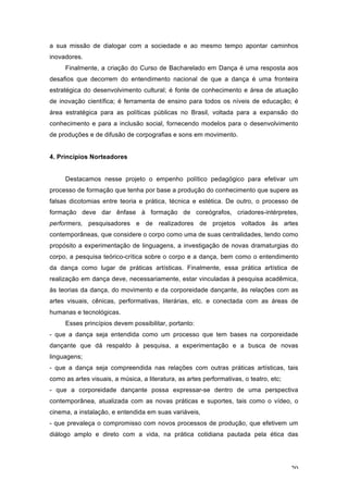20
a sua missão de dialogar com a sociedade e ao mesmo tempo apontar caminhos
inovadores.
Finalmente, a criação do Curso de Bacharelado em Dança é uma resposta aos
desafios que decorrem do entendimento nacional de que a dança é uma fronteira
estratégica do desenvolvimento cultural; é fonte de conhecimento e área de atuação
de inovação científica; é ferramenta de ensino para todos os níveis de educação; é
área estratégica para as políticas públicas no Brasil, voltada para a expansão do
conhecimento e para a inclusão social, fornecendo modelos para o desenvolvimento
de produções e de difusão de corpografias e sons em movimento.
4. Princípios Norteadores
Destacamos nesse projeto o empenho político pedagógico para efetivar um
processo de formação que tenha por base a produção do conhecimento que supere as
falsas dicotomias entre teoria e prática, técnica e estética. De outro, o processo de
formação deve dar ênfase à formação de coreógrafos, criadores-intérpretes,
performers, pesquisadores e de realizadores de projetos voltados às artes
contemporâneas, que considere o corpo como uma de suas centralidades, tendo como
propósito a experimentação de linguagens, a investigação de novas dramaturgias do
corpo, a pesquisa teórico-crítica sobre o corpo e a dança, bem como o entendimento
da dança como lugar de práticas artísticas. Finalmente, essa prática artística de
realização em dança deve, necessariamente, estar vinculadas à pesquisa acadêmica,
às teorias da dança, do movimento e da corporeidade dançante, às relações com as
artes visuais, cênicas, performativas, literárias, etc. e conectada com as áreas de
humanas e tecnológicas.
Esses princípios devem possibilitar, portanto:
- que a dança seja entendida como um processo que tem bases na corporeidade
dançante que dá respaldo à pesquisa, a experimentação e a busca de novas
linguagens;
- que a dança seja compreendida nas relações com outras práticas artísticas, tais
como as artes visuais, a música, a literatura, as artes performativas, o teatro, etc;
- que a corporeidade dançante possa expressar-se dentro de uma perspectiva
contemporânea, atualizada com as novas práticas e suportes, tais como o vídeo, o
cinema, a instalação, e entendida em suas variáveis,
- que prevaleça o compromisso com novos processos de produção, que efetivem um
diálogo amplo e direto com a vida, na prática cotidiana pautada pela ética das
 