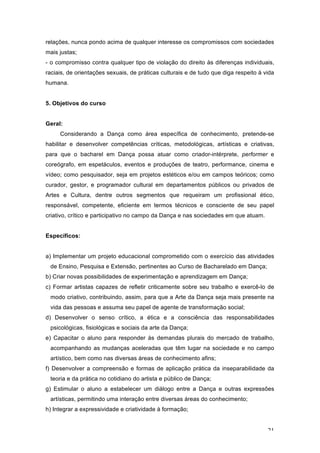 21
relações, nunca pondo acima de qualquer interesse os compromissos com sociedades
mais justas;
- o compromisso contra qualquer tipo de violação do direito às diferenças individuais,
raciais, de orientações sexuais, de práticas culturais e de tudo que diga respeito à vida
humana.
5. Objetivos do curso
Geral:
Considerando a Dança como área específica de conhecimento, pretende-se
habilitar e desenvolver competências críticas, metodológicas, artísticas e criativas,
para que o bacharel em Dança possa atuar como criador-intérprete, performer e
coreógrafo, em espetáculos, eventos e produções de teatro, performance, cinema e
vídeo; como pesquisador, seja em projetos estéticos e/ou em campos teóricos; como
curador, gestor, e programador cultural em departamentos públicos ou privados de
Artes e Cultura, dentre outros segmentos que requeiram um profissional ético,
responsável, competente, eficiente em termos técnicos e consciente de seu papel
criativo, crítico e participativo no campo da Dança e nas sociedades em que atuam.
Específicos:
a) Implementar um projeto educacional comprometido com o exercício das atividades
de Ensino, Pesquisa e Extensão, pertinentes ao Curso de Bacharelado em Dança;
b) Criar novas possibilidades de experimentação e aprendizagem em Dança;
c) Formar artistas capazes de refletir criticamente sobre seu trabalho e exercê-lo de
modo criativo, contribuindo, assim, para que a Arte da Dança seja mais presente na
vida das pessoas e assuma seu papel de agente de transformação social;
d) Desenvolver o senso crítico, a ética e a consciência das responsabilidades
psicológicas, fisiológicas e sociais da arte da Dança;
e) Capacitar o aluno para responder às demandas plurais do mercado de trabalho,
acompanhando as mudanças aceleradas que têm lugar na sociedade e no campo
artístico, bem como nas diversas áreas de conhecimento afins;
f) Desenvolver a compreensão e formas de aplicação prática da inseparabilidade da
teoria e da prática no cotidiano do artista e público de Dança;
g) Estimular o aluno a estabelecer um diálogo entre a Dança e outras expressões
artísticas, permitindo uma interação entre diversas áreas do conhecimento;
h) Integrar a expressividade e criatividade à formação;
 