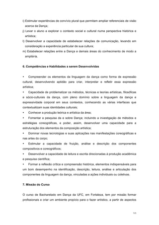 22
i) Estimular experiências de convívio plural que permitam ampliar referenciais de visão
acerca da Dança;
j) Levar o aluno a explorar o contexto social e cultural numa perspectiva histórica e
artística;
l) Desenvolver a capacidade de estabelecer relações de comunicação, levando em
consideração a experiência particular de sua cultura;
m) Estabelecer relações entre a Dança e demais áreas do conhecimento de modo a
ampliá-la.
6. Competências e Habilidades a serem Desenvolvidas
• Compreender os elementos da linguagem da dança como forma de expressão
cultural, desenvolvendo aptidão para criar, interpretar e refletir essa expressão
artística;
• Capacidade de problematizar os métodos, técnicas e teorias artísticas, filosóficas
e sócio-culturais da dança, com pleno domínio sobre a linguagem da dança e
expressividade corporal em seus contextos, conhecendo as várias interfaces que
contextualizam suas identidades culturais;
• Conhecer a produção teórica e artística da área;
• Fomentar a pesquisa da e sobre Dança; incluindo a investigação de métodos e
estratégias coreográficas, e poder, assim, desenvolver uma capacidade para a
estruturação dos elementos da composição artística;
• Dominar novas tecnologias e suas aplicações nas manifestações coreográficas e
nas artes do corpo;
• Estimular a capacidade de fruição, análise e descrição dos componentes
compositivos e coreográficos;
• Desenvolver a capacidade de leitura e escrita direcionadas à produção acadêmica
e pesquisa científica;
• Formar a reflexão crítica e compreensão histórica, elementos indispensáveis para
um bom desempenho na identificação, descrição, leitura, análise e articulação dos
componentes da linguagem da dança, vinculadas a ações individuais ou coletivas.
7. Missão do Curso
O curso de Bacharelado em Dança da UFC, em Fortaleza, tem por missão formar
profissionais e criar um ambiente propício para o fazer artístico, a partir de aspectos
 