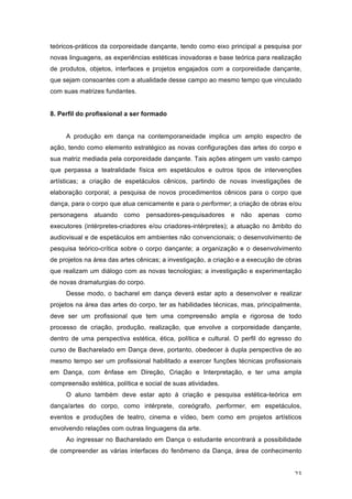 23
teóricos-práticos da corporeidade dançante, tendo como eixo principal a pesquisa por
novas linguagens, as experiências estéticas inovadoras e base teórica para realização
de produtos, objetos, interfaces e projetos engajados com a corporeidade dançante,
que sejam consoantes com a atualidade desse campo ao mesmo tempo que vinculado
com suas matrizes fundantes.
8. Perfil do profissional a ser formado
A produção em dança na contemporaneidade implica um amplo espectro de
ação, tendo como elemento estratégico as novas configurações das artes do corpo e
sua matriz mediada pela corporeidade dançante. Tais ações atingem um vasto campo
que perpassa a teatralidade física em espetáculos e outros tipos de intervenções
artísticas; a criação de espetáculos cênicos, partindo de novas investigações de
elaboração corporal; a pesquisa de novos procedimentos cênicos para o corpo que
dança, para o corpo que atua cenicamente e para o performer; a criação de obras e/ou
personagens atuando como pensadores-pesquisadores e não apenas como
executores (intérpretes-criadores e/ou criadores-intérpretes); a atuação no âmbito do
audiovisual e de espetáculos em ambientes não convencionais; o desenvolvimento de
pesquisa teórico-crítica sobre o corpo dançante; a organização e o desenvolvimento
de projetos na área das artes cênicas; a investigação, a criação e a execução de obras
que realizam um diálogo com as novas tecnologias; a investigação e experimentação
de novas dramaturgias do corpo.
Desse modo, o bacharel em dança deverá estar apto a desenvolver e realizar
projetos na área das artes do corpo, ter as habilidades técnicas, mas, principalmente,
deve ser um profissional que tem uma compreensão ampla e rigorosa de todo
processo de criação, produção, realização, que envolve a corporeidade dançante,
dentro de uma perspectiva estética, ética, política e cultural. O perfil do egresso do
curso de Bacharelado em Dança deve, portanto, obedecer à dupla perspectiva de ao
mesmo tempo ser um profissional habilitado a exercer funções técnicas profissionais
em Dança, com ênfase em Direção, Criação e Interpretação, e ter uma ampla
compreensão estética, política e social de suas atividades.
O aluno também deve estar apto à criação e pesquisa estética-teórica em
dança/artes do corpo, como intérprete, coreógrafo, performer, em espetáculos,
eventos e produções de teatro, cinema e vídeo, bem como em projetos artísticos
envolvendo relações com outras linguagens da arte.
Ao ingressar no Bacharelado em Dança o estudante encontrará a possibilidade
de compreender as várias interfaces do fenômeno da Dança, área de conhecimento
 