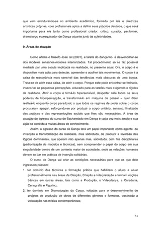 24
que vem estruturando-se no ambiente acadêmico, formado por leis e diretrizes
artísticas próprias, com profissionais aptos a definir seus próprios destinos, o que será
importante para ele tanto como profissional criador, crítico, curador, performer,
dramaturgo e pesquisador de Dança atuante junto às coletividades.
9. Áreas de atuação
Como afirma o filósofo José Gil (2001), a tarefa do dançarino é desvencilhar-se
dos modelos sensórios-motores interiorizados. Tal procedimento só se faz possível
mediada por uma escuta implicada na realidade, no presente atual. Ora, o corpo é o
dispositivo mais apto para detectar, apreender e acolher tais movimentos. O corpo é a
caixa de ressonância mais sensível das tendências mais obscuras de uma época.
Trata-se de abrir essa caixa, de abrir o corpo. Porque este pode encontrar-se fechado,
insensível às pequenas percepções, educado para as tarefas mais exigentes e rígidas
da realidade. Abrir o corpo é torná-lo hipersensível, despertar nele todos os seus
poderes de hiperpercepção, e transformá-lo em máquina de pensar – quer dizer
reativá-lo enquanto corpo paradoxal, o que todos os regimes de poder sobre o corpo
procuraram apagar, esforçando-se por produzir o corpo unitário, sensato, finalizado
das práticas e das representações sociais que lhes são necessárias. A área de
atuação do egresso do curso de Bacharelado em Dança é cada vez mais ampla e sua
ação se conecta a muitas áreas do conhecimento.
Assim, o egresso do curso de Dança terá um papel importante como agente de
invenção e transformação da realidade, mas sobretudo, de produzir a inversão das
lógicas dominantes, que operam não apenas mas, sobretudo, com fins disciplinares
(padronização de modelos e técnicas), sem compreender o papel do corpo em sua
singularidade dentro de um contexto maior de sociedade, onde as relações humanas
devam se dar em práticas de inserção solidárias.
O curso de Dança vai criar as condições necessárias para que os que dele
ingressem possam:
1. ter domínio das técnicas e formação prática que habilitam o aluno a atuar
profissionalmente nas áreas de Direção, Criação e Interpretação e tenham noções
básicas em outras áreas, tais como a Produção, o Videodança, a Curadoria,
Cenografia e Figurino;
2. ter domínio em Dramaturgias do Corpo, voltadas para o desenvolvimento de
projetos de produção de obras de diferentes gêneros e formatos, destinado a
veiculação nas mídias contemporâneas;
 