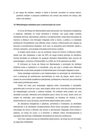 25
3. ser capaz de analisar, realizar a critica e formular conceitos no campo teórico,
podendo realizar a pesquisa acadêmica nos campo das teorias em dança, das
artes e da estética.
10. Metodologias adotadas para a estruturação do curso
O Curso de Dança em Bacharelado está estruturado com disciplinas obrigatórias
e optativas, ofertadas no modo semestral e modular, nas quais estão contidas
atividades teóricas, laboratoriais, práticas e complementares, todas elas articuladas de
maneira a oferecer uma formação integrada entre a teoria, a prática e a realidade
profissional. Possibilitando uma reflexão crítica, criativa e diferenciada com relação às
técnicas e procedimentos adotados. Com isso, ao estudante será oferecida, desde o
primeiro semestre, uma atuação articulada entre teoria e prática.
O projeto prevê ainda o uso do ambiente virtual em Ensino a Distancia (EaD),
desde que não ultrapasse o valor de 20% da carga horária prevista na disciplina,
ficando facultado ao professor de qualquer disciplina disponibilizar este recurso de
aprendizagem, conforme a Portaria MEC no 4.059, de 10 de dezembro de 2004.
É intrínseco ao Curso de Dança em Bacharelado a promoção da interface
dinâmica entre a academia e a sociedade, uma vez que o contato com diferentes
profissionais e suas áreas atuação é fundamental para a formação integrada e atual.
Outra estratégia importante a ser implementada é a promoção de intercâmbios,
com a presença de profissionais reconhecidos no meio da dança, assim como o
acesso da comunidade acadêmica (estudantes, professores e técnicos) aos ambientes
onde esses profissionais atuam.
Tendo em vista uma articulação orgânica entre universidade e sociedade,
garantida pelo currículo do curso, este projeto utiliza como uma das principais formas
de integralização curricular o sistema modular. Os módulos tanto podem ser uma
atividade curricular, oferecida como disciplina para o aluno do curso, assim como um
projeto de extensão, para pessoas interessadas na temática do módulo e não
pertencentes ao curso de dança, previamente selecionadas para cursá-lo.
As disciplinas obrigatórias e optativas, semestrais e modulares, as atividades
laboratoriais e as atividades complementares (ACs) foram pensadas, estruturadas e
articuladas de forma a oferecer aos alunos a permanente integração entre teorias e
práticas, ao longo do curso, e a fomentar a reflexão crítica simultaneamente à
aquisição das técnicas e habilidades necessárias ao exercício profissional.
Com isso, espera-se que os estudantes desenvolvam, ao longo da sua formação,
as seguintes habilidades:
 