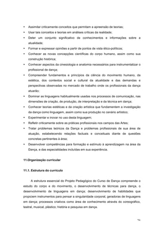 26
• Assimilar criticamente conceitos que permitam a apreensão de teorias;
• Usar tais conceitos e teorias em análises críticas da realidade;
• Deter um conjunto significativo de conhecimentos e informações sobre a
atualidade;
• Formar e expressar opiniões a partir de pontos de vista ético-políticos;
• Conhecer as novas concepções científicas do corpo humano, assim como sua
construção histórica;
• Conhecer aspectos da cinesiologia e anatomia necessários para instrumentalizar o
profissional de dança;
• Compreender fundamentos e princípios da ciência do movimento humano, da
estética, dos contextos social e cultural da atualidade e das demandas e
perspectivas observadas no mercado de trabalho onde os profissionais da dança
atuarão;
• Dominar as linguagens habitualmente usadas nos processos de comunicação, nas
dimensões de criação, de produção, de interpretação e da técnica em dança;
• Conhecer teorias estéticas e da criação artística que fundamentem a investigação
da dança como linguagem, assim como sua produção no cenário artístico;
• Experimentar e inovar no uso desta linguagem;
• Refletir criticamente sobre as práticas profissionais nos campos das Artes;
• Tratar problemas teóricos da Dança e problemas profissionais de sua área de
atuação, estabelecendo relações factuais e conceituais diante de questões
concretas pertinentes à área;
• Desenvolver competências para formação e estímulo à aprendizagem na área da
Dança, e das especialidades incluídas em sua experiência.
11.Organização curricular
11.1. Estrutura do currículo
A estrutura essencial do Projeto Pedagógico do Curso de Dança compreende o
estudo do corpo e do movimento, o desenvolvimento de técnicas para dança, o
desenvolvimento de linguagens em dança; desenvolvimento de habilidades que
propiciem instrumentos para pensar a singularidade corporal, geradoras de linguagens
em dança; processos criativos como área de conhecimento através do coreográfico,
teatral, musical, plástico; história e pesquisa em dança.
 