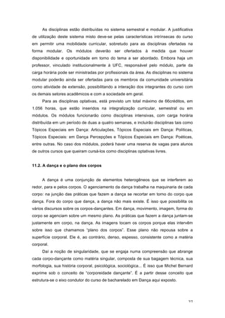 27
As disciplinas estão distribuídas no sistema semestral e modular. A justificativa
de utilização deste sistema misto deve-se pelas características intrínsecas do curso
em permitir uma mobilidade curricular, sobretudo para as disciplinas ofertadas na
forma modular. Os módulos deverão ser ofertados à medida que houver
disponibilidade e oportunidade em torno do tema a ser abordado. Embora haja um
professor, vinculado institucionalmente à UFC, responsável pelo módulo, parte da
carga horária pode ser ministradas por profissionais da área. As disciplinas no sistema
modular poderão ainda ser ofertadas para os membros da comunidade universitária
como atividade de extensão, possibilitando a interação dos integrantes do curso com
os demais setores acadêmicos e com a sociedade em geral.
Para as disciplinas optativas, está previsto um total máximo de 66créditos, em
1.056 horas, que estão inseridos na integralização curricular, semestral ou em
módulos. Os módulos funcionarão como disciplinas intensivas, com carga horária
distribuída em um período de duas a quatro semanas, e incluirão disciplinas tais como
Tópicos Especiais em Dança: Articulações, Tópicos Especiais em Dança: Políticas,
Tópicos Especiais: em Dança Percepções e Tópicos Especiais em Dança: Poéticas,
entre outras. No caso dos módulos, poderá haver uma reserva de vagas para alunos
de outros cursos que queiram cursá-los como disciplinas optativas livres.
11.2. A dança e o plano dos corpos
A dança é uma conjunção de elementos heterogêneos que se interferem ao
redor, para e pelos corpos. O agenciamento da dança trabalha na maquinaria de cada
corpo: na junção das práticas que fazem a dança se recortar em torno do corpo que
dança. Fora do corpo que dança, a dança não mais existe. É isso que possibilita os
vários discursos sobre os corpos-dançantes. Em dança, movimento, imagem, forma do
corpo se agenciam sobre um mesmo plano. As práticas que fazem a dança juntam-se
justamente em corpo, na dança. As imagens tocam os corpos porque elas intervêm
sobre isso que chamamos “plano dos corpos”. Esse plano não repousa sobre a
superfície corporal. Ele é, ao contrário, denso, espesso, consistente como a matéria
corporal.
Daí a noção de singularidade, que se engaja numa compreensão que abrange
cada corpo-dançante como matéria singular, composta de sua bagagem técnica, sua
morfologia, sua história corporal, psicológica, sociológica... É isso que Michel Bernard
exprime sob o conceito de “corporeidade dançante”. É a partir desse conceito que
estrutura-se o eixo condutor do curso de bacharelado em Dança aqui exposto.
 