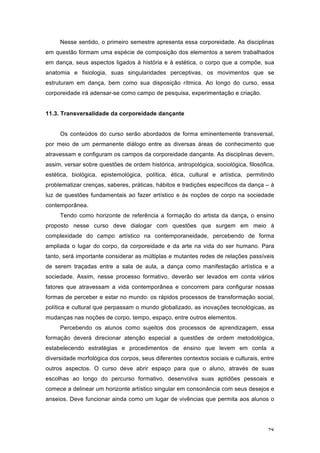 28
Nesse sentido, o primeiro semestre apresenta essa corporeidade. As disciplinas
em questão formam uma espécie de composição dos elementos a serem trabalhados
em dança, seus aspectos ligados à história e à estética, o corpo que a compõe, sua
anatomia e fisiologia, suas singularidades perceptivas, os movimentos que se
estruturam em dança, bem como sua disposição rítmica. Ao longo do curso, essa
corporeidade irá adensar-se como campo de pesquisa, experimentação e criação.
11.3. Transversalidade da corporeidade dançante
Os conteúdos do curso serão abordados de forma eminentemente transversal,
por meio de um permanente diálogo entre as diversas áreas de conhecimento que
atravessam e configuram os campos da corporeidade dançante. As disciplinas devem,
assim, versar sobre questões de ordem histórica, antropológica, sociológica, filosófica,
estética, biológica, epistemológica, política, ética, cultural e artística, permitindo
problematizar crenças, saberes, práticas, hábitos e tradições específicos da dança – à
luz de questões fundamentais ao fazer artístico e às noções de corpo na sociedade
contemporânea.
Tendo como horizonte de referência a formação do artista da dança, o ensino
proposto nesse curso deve dialogar com questões que surgem em meio à
complexidade do campo artístico na contemporaneidade, percebendo de forma
ampliada o lugar do corpo, da corporeidade e da arte na vida do ser humano. Para
tanto, será importante considerar as múltiplas e mutantes redes de relações passíveis
de serem traçadas entre a sala de aula, a dança como manifestação artística e a
sociedade. Assim, nesse processo formativo, deverão ser levados em conta vários
fatores que atravessam a vida contemporânea e concorrem para configurar nossas
formas de perceber e estar no mundo: os rápidos processos de transformação social,
política e cultural que perpassam o mundo globalizado, as inovações tecnológicas, as
mudanças nas noções de corpo, tempo, espaço, entre outros elementos.
Percebendo os alunos como sujeitos dos processos de aprendizagem, essa
formação deverá direcionar atenção especial a questões de ordem metodológica,
estabelecendo estratégias e procedimentos de ensino que levem em conta a
diversidade morfológica dos corpos, seus diferentes contextos sociais e culturais, entre
outros aspectos. O curso deve abrir espaço para que o aluno, através de suas
escolhas ao longo do percurso formativo, desenvolva suas aptidões pessoais e
comece a delinear um horizonte artístico singular em consonância com seus desejos e
anseios. Deve funcionar ainda como um lugar de vivências que permita aos alunos o
 