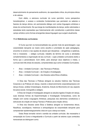 29
desenvolvimento do pensamento autônomo, da capacidade crítica, de princípios éticos
e de valores.
Com efeito, a estrutura curricular do curso permitirá, numa perspectiva
transdisciplinar, o acesso a conteúdos fundamentais que permeiam os saberes e
fazeres da dança cênica, em permanente diálogo com outras linguagens artísticas e
áreas de conhecimento. No que tange às manifestações da dança, serão valorizadas e
estudadas tanto expressões que historicamente vêm constituindo o patrimônio desse
campo artístico como formas emergentes dessa linguagem que surgem atualmente.
11.4. Referências curriculares
O Curso que tem na transversalidade seu grande mote de aprendizagem, cuja
corporeidade dançante se insere como escolha e prioridade de ação pedagógica,
encontra no ensino e nas opções de estudo (por disciplinas – obrigatórias e optativas,
livre e modulares – estágio curricular, trabalho de término de curso e atividades
complementares) a organização de seu currículo – cujas unidades curriculares darão a
forma que o personalizará. Com efeito, para alcançar seus objetivos e metas, o
currículo terá três áreas de estudos, compreendidas aqui como Unidades Curriculares.
• Área – Unidade Curricular – das Técnicas e Práticas;
• Área – Unidade Curricular – de Criação e Investigação;
• Área – Unidade Curricular – dos Estudos sobre Ética e Estética.
A Área das Técnicas e Práticas abrigará os estudos histórico das Técnicas
Corporais e as Práticas em dança, visando o desenvolvimento corporal/expressivo em
dança (Corpo, análise Cinesiologica, Anatomia, Estudo do Movimento em seu aspecto
bio-pisco-social, monografia e estágio).
A Área de Criação e Investigação abrigará os estudos ligados Criação em dança,
suas diversas formas de Experimentação e Investigação Compositivas, como de
relação com outras Linguagens Artísticas, pesquisas dos elementos constitutivos e
estruturais da criação em dança Teorias e Práticas para criação cênica.
A Área dos Estudos sobre Ética e Estética abrigará os fundamentos éticos,
filosóficos, sociológicos, históricos e antropológicos da corporeidade dançante para
compreender epistemologicamente a teia em que a dança se insere.
Estas Áreas tornarão visível o sentido da unidade curricular, tão necessária à
composição do Curso e integralizarão o Currículo a partir de setores cujos conteúdos
transversais se distinguem como:
 