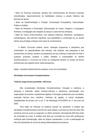 30
- Setor de Técnicas Corporais: estudos dos conhecimentos de técnicas corporais
diversificadas, desenvolvimento de habilidades motoras e estudo histórico das
técnicas de dança;
- Setor de Experimentação e Criação: Composição Coreográfica, Improvisação,
Prática e Análise;
- Setor de Pesquisa e Encenação: Dramaturgias do Corpo, Imagens e Linguagens
Artísticas, investigação das relações da dança e outras formas artísticas;
- Setor de Teoria Crítico-Analítico, com estudos históricos, filosóficos, sociológicos,
antropológicos, das ciências cognitivas, que possibilitem a construção de um aporte
teórico que privilegia a Dança como área de conhecimento.
A Matriz Curricular poderá, assim, abranger programas e disciplinas que
contemplem as especificidades dos estudos, das práticas, das pesquisas e dos
fundamentos da Dança, sempre na perspectiva de que a Dança é relevante em todo e
qualquer processo, projetos e ações voltados à corporeidade no âmbito
artístico/cultural e o Currículo do Curso se configurará sempre no anseio de formar
profissionais que saberão atuar nesta perspectiva.
Livre – disciplina selecionável de qualquer curso da universidade.
Atividades Curriculares Complementares
Total de carga horária permitido: 160 horas
São consideradas Atividades Complementares: Iniciação à docência, à
pesquisa e extensão; ações artístico-culturais e esportivas; participação e/ou
organização de eventos; experiências ligadas à formação profissional e/ou correlatas;
produção técnica e/ou científica; vivências de gestão; e outras atividades,
estabelecidas de acordo com o art. 3° da Resolução N°07/CEPE de 17 de junho de
2005.
Para efeito do cômputo no histórico escolar do estudante, a análise das
Atividades Complementares ocorrerá em duas etapas: a primeira ao final dos dois (02)
primeiros anos do curso e a segunda, no último semestre, até sessenta (60) dias antes
da conclusão do curso. A análise será feita por comissão de cinco (05) professores
instituída pela Coordenação, além do próprio coordenador, e com a participação de
três (03) estudantes do Curso de Dança (Bacharelado/Licenciatura).
 