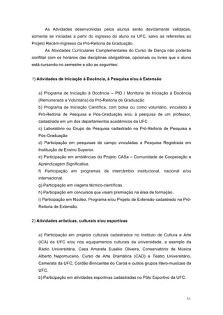 31
As Atividades desenvolvidas pelos alunos serão devidamente validadas,
somente se iniciadas a partir do ingresso do aluno na UFC, salvo as referentes ao
Projeto Recém-Ingresso da Pró-Reitoria de Graduação.
As Atividades Curriculares Complementares do Curso de Dança não poderão
conflitar com os horários das disciplinas obrigatórias, opcionais ou livres que o aluno
está cursando no semestre e são as seguintes:
1) Atividades de Iniciação à Docência, à Pesquisa e/ou à Extensão
a) Programa de Iniciação à Docência – PID / Monitoria de Iniciação à Docência
(Remunerada e Voluntária) da Pró-Reitoria de Graduação
b) Programa de Iniciação Científica, com bolsa ou como voluntário, vinculado à
Pró-Reitoria de Pesquisa e Pós-Graduação e/ou à pesquisa de um professor,
cadastrada em um dos departamentos acadêmicos da UFC
c) Laboratório ou Grupo de Pesquisa cadastrado na Pró-Reitoria de Pesquisa e
Pós-Graduação
d) Participação em pesquisas de campo vinculadas a Pesquisa Registrada em
Instituição de Ensino Superior.
e) Participação em ambiências do Projeto CASa – Comunidade de Cooperação e
Aprendizagem Significativa.
f) Participação em programas de intercâmbio institucional, nacional e/ou
internacional.
g) Participação em viagens técnico-científicas.
h) Participação em concursos que visam premiação na área de formação.
i) Participação em Núcleo, Programa e/ou Projeto de Extensão cadastrado na Pró-
Reitoria de Extensão.
2) Atividades artísticas, culturais e/ou esportivas
a) Participação em projetos culturais cadastrados no Instituto de Cultura e Arte
(ICA) da UFC e/ou nos equipamentos culturais da universidade, a exemplo da
Rádio Universitária, Casa Amarela Eusélio Oliveira, Conservatório de Música
Alberto Nepomuceno, Curso de Arte Dramática (CAD) e Teatro Universitário,
Camerata da UFC, Cordão Brincantes do Caroá e outros grupos lítero-musicais da
UFC.
b) Participação em atividades esportivas cadastradas no Pólo Esportivo da UFC.
 