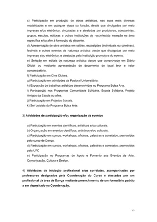 32
c) Participação em produção de obras artísticas, nas suas mais diversas
modalidades e em qualquer etapa ou função, desde que divulgadas por meio
impresso e/ou eletrônico, vinculadas a e atestadas por produtoras, companhias,
grupos, escolas, editoras e outras instituições de reconhecida inserção na área
específica e/ou afim à formação do discente.
d) Apresentação de obra artística em salões, exposições (individuais ou coletivas),
festivais e outros eventos de natureza artística desde que divulgadas por meio
impresso e/ou eletrônico, e atestadas pela instituição promotora do evento.
e) Seleção em editais de natureza artística desde que comprovado em Diário
Oficial ou mediante apresentação de documento de igual teor e valor
comprobatório.
f) Participação em Cine Clubes.
g) Participação em atividades da Pastoral Universitária.
h) Exposição de trabalhos artísticos desenvolvidos no Programa Bolsa Arte.
i) Participação nos Programas Comunidade Solidária, Escola Solidária, Projeto
Amigos da Escola ou afins.
j) Participação em Projetos Sociais.
k) Ser bolsista do Programa Bolsa Arte.
3) Atividades de participação e/ou organização de eventos
a) Participação em eventos científicos, artísticos e/ou culturais.
b) Organização em eventos científicos, artísticos e/ou culturais.
c) Participação em cursos, workshops, oficinas, palestras e correlatos, promovidos
pelo curso de Dança.
d) Participação em cursos, workshops, oficinas, palestras e correlatos, promovidos
pela UFC
e) Participação no Programas de Apoio e Fomento aos Eventos de Arte,
Comunicação, Cultura e Design.
4) Atividades de iniciação profissional e/ou correlatas, acompanhadas por
professores designados pela Coordenação do Curso e atestadas por um
profissional da área de Dança mediante preenchimento de um formulário padrão
a ser depositado na Coordenação.
 