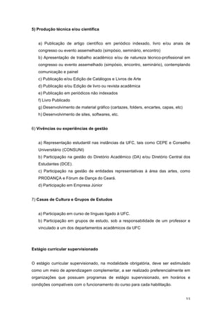 33
5) Produção técnica e/ou científica
a) Publicação de artigo científico em periódico indexado, livro e/ou anais de
congresso ou evento assemelhado (simpósio, seminário, encontro)
b) Apresentação de trabalho acadêmico e/ou de natureza técnico-profissional em
congresso ou evento assemelhado (simpósio, encontro, seminário), contemplando
comunicação e painel
c) Publicação e/ou Edição de Catálogos e Livros de Arte
d) Publicação e/ou Edição de livro ou revista acadêmica
e) Publicação em periódicos não indexados
f) Livro Publicado
g) Desenvolvimento de material gráfico (cartazes, folders, encartes, capas, etc)
h) Desenvolvimento de sites, softwares, etc.
6) Vivências ou experiências de gestão
a) Representação estudantil nas instâncias da UFC, tais como CEPE e Conselho
Universitário (CONSUNI)
b) Participação na gestão do Diretório Acadêmico (DA) e/ou Diretório Central dos
Estudantes (DCE).
c) Participação na gestão de entidades representativas à área das artes, como
PRODANÇA e Fórum de Dança do Ceará.
d) Participação em Empresa Júnior
7) Casas de Cultura e Grupos de Estudos
a) Participação em curso de línguas ligado à UFC.
b) Participação em grupos de estudo, sob a responsabilidade de um professor e
vinculado a um dos departamentos acadêmicos da UFC
Estágio curricular supervisionado
O estágio curricular supervisionado, na modalidade obrigatória, deve ser estimulado
como um meio de aprendizagem complementar, a ser realizado preferencialmente em
organizações que possuam programas de estágio supervisionado, em horários e
condições compatíveis com o funcionamento do curso para cada habilitação.
 