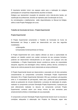 34
É importante também incluir nos espaços aptos para a realização de estágios
participação em companhias independentes atuantes no Estado.
Estágios que representem ocupação do estudante como mão-de-obra barata, em
substituição de profissionais, deverão ser rejeitados pela Coordenação do Curso.
As normatizações e detalhamentos estão disponibilizados no Manual de Estágio,
aditivo à este Projeto Pedagógico de curso.
Trabalho de Conclusão de Curso – Projeto Experimental
Projeto Experimental
O Projeto Experimental compreende o Trabalho de Conclusão do Curso de
Bacharelado em Dança e poderá ser desenvolvido em uma das seguintes
modalidades:
a) Monografia;
b) Expressões Contemporâneas em Dança.
O Projeto Experimental tem como objetivo oferecer ao aluno a oportunidade de
elaborar um trabalho autoral com caráter conclusivo de seu processo formativo,
podendo ser desenvolvido individualmente ou em equipe. Em qualquer uma das
modalidades, o Projeto Experimental deverá constituir-se acerca da corporeidade
dançante, seguindo uma abordagem crítica, histórica, política, técnica, conceitual ou
tratar-se de vivência pessoal do aluno relacionada ao campo profissional.
O Projeto Experimental deverá ser desenvolvido e executado em (2) dois semestres
compreendendo os componentes curriculares Orientação Projeto Experimental
(Semestre VII) e Projeto Experimental (Semestre VIII) que constituem pré-requisitos
entre si. A necessidade de pré-requisito, neste caso, justifica-se pela possibilidade
aberta ao graduando de vincular diretamente o processo de elaboração do projeto,
realizado no componente curricular Orientação Projeto Experimental, à pesquisa que
será efetivamente realizada no decurso do componente curricular Projeto
Experimental, contando assim com tempo mínimo de dois semestres para
amadurecimento artístico e metodológico de sua proposição.
O componente curricular Orientação Projeto Experimental deverá reunir os recursos e
condições adequados à elaboração dos Projetos de Pesquisa, sejam eles
 