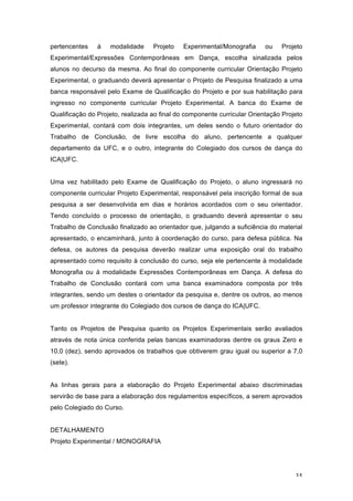 35
pertencentes à modalidade Projeto Experimental/Monografia ou Projeto
Experimental/Expressões Contemporâneas em Dança, escolha sinalizada pelos
alunos no decurso da mesma. Ao final do componente curricular Orientação Projeto
Experimental, o graduando deverá apresentar o Projeto de Pesquisa finalizado a uma
banca responsável pelo Exame de Qualificação do Projeto e por sua habilitação para
ingresso no componente curricular Projeto Experimental. A banca do Exame de
Qualificação do Projeto, realizada ao final do componente curricular Orientação Projeto
Experimental, contará com dois integrantes, um deles sendo o futuro orientador do
Trabalho de Conclusão, de livre escolha do aluno, pertencente a qualquer
departamento da UFC, e o outro, integrante do Colegiado dos cursos de dança do
ICA|UFC.
Uma vez habilitado pelo Exame de Qualificação do Projeto, o aluno ingressará no
componente curricular Projeto Experimental, responsável pela inscrição formal de sua
pesquisa a ser desenvolvida em dias e horários acordados com o seu orientador.
Tendo concluído o processo de orientação, o graduando deverá apresentar o seu
Trabalho de Conclusão finalizado ao orientador que, julgando a suficiência do material
apresentado, o encaminhará, junto à coordenação do curso, para defesa pública. Na
defesa, os autores da pesquisa deverão realizar uma exposição oral do trabalho
apresentado como requisito à conclusão do curso, seja ele pertencente à modalidade
Monografia ou à modalidade Expressões Contemporâneas em Dança. A defesa do
Trabalho de Conclusão contará com uma banca examinadora composta por três
integrantes, sendo um destes o orientador da pesquisa e, dentre os outros, ao menos
um professor integrante do Colegiado dos cursos de dança do ICA|UFC.
Tanto os Projetos de Pesquisa quanto os Projetos Experimentais serão avaliados
através de nota única conferida pelas bancas examinadoras dentre os graus Zero e
10,0 (dez), sendo aprovados os trabalhos que obtiverem grau igual ou superior a 7,0
(sete).
As linhas gerais para a elaboração do Projeto Experimental abaixo discriminadas
servirão de base para a elaboração dos regulamentos específicos, a serem aprovados
pelo Colegiado do Curso.
DETALHAMENTO
Projeto Experimental / MONOGRAFIA
 
