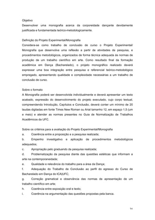 36
Objetivo
Desenvolver uma monografia acerca da corporeidade dançante devidamente
justificada e fundamentada teórico-metodologicamente.
Definição do Projeto Experimental/Monografia
Considera-se como trabalho de conclusão de curso o Projeto Experimental/
Monografia que desenvolva uma reflexão a partir de atividades de pesquisa, e
procedimentos metodológicos, organizados de forma técnica adequada às normas de
produção de um trabalho científico em arte. Como resultado final da formação
acadêmica em Dança (Bacharelado), o projeto monográfico realizado deverá
expressar uma boa integração entre pesquisa e referencial teórico-metodológico
empregado, apresentando qualidade e complexidade necessárias a um trabalho de
conclusão de curso.
Sobre o formato
A Monografia poderá ser desenvolvida individualmente e deverá apresentar um texto
acabado, expressão do desenvolvimento do projeto executado, cujo corpo textual,
compreendendo Introdução, Capítulos e Conclusão, deverá conter um mínimo de 20
laudas digitadas em fonte Times New Roman ou Arial tamanho 12, em espaço 1,5 (um
e meio) e atender as normas presentes no Guia de Normalização de Trabalhos
Acadêmicos da UFC.
Sobre os critérios para a avaliação do Projeto Experimental/Monografia
a. Coerência entre a proposição e a pesquisa realizada;
b. Empenho investigativo e aplicação de procedimentos metodológicos
adequados;
c. Apropriação pelo graduando da pesquisa realizada;
d. Problematização da pesquisa diante das questões estéticas que informam a
arte na contemporaneidade;
e. Qualidade e relevância do trabalho para a área da Dança;
f. Adequação do Trabalho de Conclusão ao perfil do egresso do Curso de
Bacharelado em Dança do ICA|UFC;
g. Correção gramatical e observância das normas de apresentação de um
trabalho científico em arte;
h. Coerência entre exposição oral e texto;
i. Coerência na argumentação das questões propostas pela banca.
 