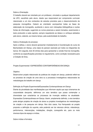 37
Sobre a Orientação
O trabalho deverá ser orientado por um professor, vinculado a qualquer departamento
da UFC, escolhido pelo aluno, desde que responsável por componente curricular
relacionado a um dos conteúdos de estudos previstos para o desenvolvimento da
pesquisa monográfica. Caberá ao orientador acompanhar todas as fases de
elaboração da monografia, auxiliando o aluno com indicações bibliográficas e outras
fontes de informação, sugerindo os rumos possíveis a serem tomados, examinando o
texto produzido a cada capítulo, sempre respeitando as ideias e o enfoque adotados
pelo aluno, zelando, ao mesmo tempo, pela autenticidade do trabalho.
Sobre a finalização do processo
Após a defesa, o aluno deverá apresentar imediatamente à Coordenação do curso de
Bacharelado em Dança, uma cópia do parecer assinado por todos os integrantes da
banca. Em seguida, terá 30 (trinta) dias para apresentar a versão final da monografia,
conforme as especificações previstas no regulamento, como condição necessária para
a Colação de Grau.
Projeto Experimental / EXPRESSÕES CONTEMPORÂNEAS EM DANÇA
Objetivo
Desenvolver projeto relacionado às poéticas de criação em dança, podendo referir-se
ao processo de criação de uma obra ou a processos investigativos relacionados às
metodologias de trabalho em dança.
Definição do Projeto Experimental/Expressões Contemporâneas em Dança
Diante da pluralidade das manifestações que informam aquilo que aqui chamamos de
corporeidade dançante, definimos um eixo temático que possa contemplar a
diversidade que caracteriza os processos de invenção estética na atualidade:
Expressões Contemporâneas em Dança. Assim, amplamente definido, o eixo temático
pode abrigar projetos de criação de obras ou projetos investigativos de metodologias
de criação e de pesquisa em dança. Nos dois casos, fica franqueado ao projeto
proposto a definição do suporte, este podendo ser de natureza cênica, videodança,
performance, intervenções, instalações, direção, coreografia etc. para os mais
diversos tipos de espaço e mídias.
Sobre mídias e formatos
 