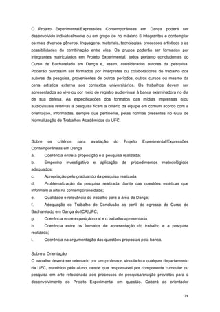 38
O Projeto Experimental/Expressões Contemporâneas em Dança poderá ser
desenvolvido individualmente ou em grupo de no máximo 6 integrantes e contemplar
os mais diversos gêneros, linguagens, materiais, tecnologias, processos artísticos e as
possibilidades de combinação entre eles. Os grupos poderão ser formados por
integrantes matriculados em Projeto Experimental, todos portanto concludentes do
Curso de Bacharelado em Dança e, assim, considerados autores da pesquisa.
Poderão outrossim ser formados por intérpretes ou colaboradores do trabalho dos
autores da pesquisa, provenientes de outros períodos, outros cursos ou mesmo da
cena artística externa aos contextos universitários. Os trabalhos devem ser
apresentados ao vivo ou por meio de registro audiovisual à banca examinadora no dia
de sua defesa. As especificações dos formatos das mídias impressas e/ou
audiovisuais relativas à pesquisa ficam a critério da equipe em comum acordo com a
orientação, informadas, sempre que pertinente, pelas normas presentes no Guia de
Normalização de Trabalhos Acadêmicos da UFC.
Sobre os critérios para avaliação do Projeto Experimental/Expressões
Contemporâneas em Dança
a. Coerência entre a proposição e a pesquisa realizada;
b. Empenho investigativo e aplicação de procedimentos metodológicos
adequados;
c. Apropriação pelo graduando da pesquisa realizada;
d. Problematização da pesquisa realizada diante das questões estéticas que
informam a arte na contemporaneidade;
e. Qualidade e relevância do trabalho para a área da Dança;
f. Adequação do Trabalho de Conclusão ao perfil do egresso do Curso de
Bacharelado em Dança do ICA|UFC;
g. Coerência entre exposição oral e o trabalho apresentado;
h. Coerência entre os formatos de apresentação do trabalho e a pesquisa
realizada;
i. Coerência na argumentação das questões propostas pela banca.
Sobre a Orientação
O trabalho deverá ser orientado por um professor, vinculado a qualquer departamento
da UFC, escolhido pelo aluno, desde que responsável por componente curricular ou
pesquisa em arte relacionada aos processos de pesquisa/criação previstos para o
desenvolvimento do Projeto Experimental em questão. Caberá ao orientador
 