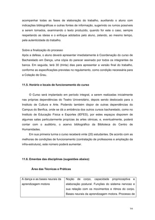 39
acompanhar todas as fases de elaboração do trabalho, auxiliando o aluno com
indicações bibliográficas e outras fontes de informação, sugerindo os rumos possíveis
a serem tomados, examinando o texto produzido, quando for este o caso, sempre
respeitando as ideias e o enfoque adotados pelo aluno, zelando, ao mesmo tempo,
pela autenticidade do trabalho.
Sobre a finalização do processo
Após a defesa, o aluno deverá apresentar imediatamente à Coordenação do curso de
Bacharelado em Dança, uma cópia do parecer assinado por todos os integrantes da
banca. Em seguida, terá 30 (trinta) dias para apresentar a versão final do trabalho,
conforme as especificações previstas no regulamento, como condição necessária para
a Colação de Grau.
11.5. Horário e locais de funcionamento do curso
O Curso será implantado em período integral, a serem realizadas inicialmente
nas próprias dependências do Teatro Universitário, depois sendo deslocado para o
Instituto de Cultura e Arte. Podendo também dispor de outras dependências do
Campus do Benfica, onde se dá a ambiência dos outros cursos bacharelado, como no
Instituto de Educação Física e Esportes (IEFES), por estes espaços disporem de
algumas salas particularmente propícias às artes cênicas, e, eventualmente, poderá
contar com o auditório, o acervo bibliográfico da Biblioteca do Centro de
Humanidades.
Em sua primeira turma o curso receberá vinte (20) estudantes. De acordo com as
melhoras de condições de funcionamento (contratação de professores e ampliação da
infra-estrutura), este número poderá aumentar.
11.6. Ementas das disciplinas (sugestões abaixo)
Área das Técnicas e Práticas
A dança e as bases neurais da
aprendizagem motora
Noção de corpo, capacidade proprioceptiva e
elaboração postural. Funções do sistema nervoso e
sua relação com os movimentos e ritmos do corpo.
Bases neurais da aprendizagem motora. Processo de
 