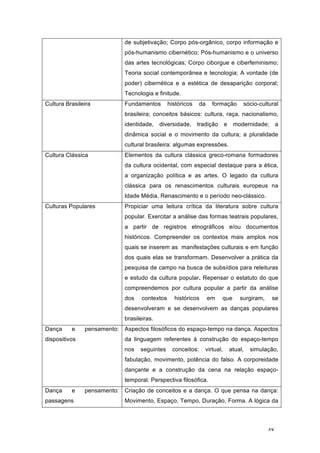48
de subjetivação; Corpo pós-orgânico, corpo informação e
pós-humanismo cibernético; Pós-humanismo e o universo
das artes tecnológicas; Corpo ciborgue e ciberfeminismo;
Teoria social contemporânea e tecnologia; A vontade (de
poder) cibernética e a estética de desaparição corporal;
Tecnologia e finitude.
Cultura Brasileira Fundamentos históricos da formação sócio-cultural
brasileira; conceitos básicos: cultura, raça, nacionalismo,
identidade, diversidade, tradição e modernidade; a
dinâmica social e o movimento da cultura; a pluralidade
cultural brasileira: algumas expressões.
Cultura Clássica Elementos da cultura clássica greco-romana formadores
da cultura ocidental, com especial destaque para a ética,
a organização política e as artes. O legado da cultura
clássica para os renascimentos culturais europeus na
Idade Média, Renascimento e o período neo-clássico.
Culturas Populares Propiciar uma leitura crítica da literatura sobre cultura
popular. Exercitar a análise das formas teatrais populares,
a partir de registros etnográficos e/ou documentos
históricos. Compreender os contextos mais amplos nos
quais se inserem as manifestações culturais e em função
dos quais elas se transformam. Desenvolver a prática da
pesquisa de campo na busca de subsídios para releituras
e estudo da cultura popular. Repensar o estatuto do que
compreendemos por cultura popular a partir da análise
dos contextos históricos em que surgiram, se
desenvolveram e se desenvolvem as danças populares
brasileiras.
Dança e pensamento:
dispositivos
Aspectos filosóficos do espaço-tempo na dança. Aspectos
da linguagem referentes à construção do espaço-tempo
nos seguintes conceitos: virtual, atual, simulação,
fabulação, movimento, potência do falso. A corporeidade
dançante e a construção da cena na relação espaço-
temporal. Perspectiva filosófica.
Dança e pensamento:
passagens
Criação de conceitos e a dança. O que pensa na dança:
Movimento, Espaço, Tempo, Duração, Forma. A lógica da
 