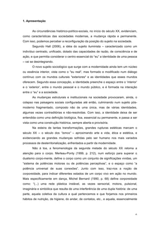 6
1. Apresentação
As circunstâncias histórico-político-sociais, no início do século XX, evidenciam,
como características das sociedades modernas, a mudança rápida e permanente.
Com isso, podemos perceber a reconfiguração da posição do sujeito na sociedade.
Segundo Hall (2006), a idéia do sujeito iluminista – caracterizado como um
indivíduo centrado, unificado, dotado das capacidades de razão, de consciência e de
ação, e que permitia considerar o centro essencial do “eu” a identidade de uma pessoa
– vai se desintegrando.
O novo sujeito sociológico que surge com a modernidade ainda tem um núcleo
ou essência interior, vista como o "eu real", mas formado e modificado num diálogo
contínuo com os mundos culturais "exteriores" e as identidades que esses mundos
oferecem. Segundo essa concepção, a identidade preenche o espaço entre o ‘interior’
e o ‘exterior’, entre o mundo pessoal e o mundo público, e é formada na interação
entre o “eu” e a sociedade.
As mudanças estruturais e institucionais na sociedade provocaram, ainda, o
colapso nas paisagens sociais configuradas até então, culminando num sujeito pós-
moderno fragmentado, composto não de uma única, mas de várias identidades,
algumas vezes contraditórias e não-resolvidas. Com isso, a identidade deixa de ser
entendida como uma definição biológica, fixa, essencial ou permanente, e passa a ser
vista como uma construção histórica, sempre aberta e provisória.
Na esteira de tantas transformações, grandes rupturas estéticas marcam o
século XX – o século dos “ismos” – aproximando arte e vida, ética e estética, e
evidenciando as grandes mudanças sofridas pelo ser humano nos mais variados
processos de desterritorialização, enfrentados a partir da modernidade.
Não à toa, a fenomenologia da segunda metade do século XX retoma a
atenção para o corpo. Merleau-Ponty (1999, p. 212), num esforço para superar o
dualismo corpo-mente, define o corpo como um conjunto de significações vividas, um
“sistema de potências motoras ou de potências perceptivas”, e o espaço como “a
potência universal de suas conexões”. Junto com isso, traz-nos a noção de
corporeidade, para indicar diferentes estados de um corpo vivo em ação no mundo.
Mais especificamente em dança, Michel Bernard (1990, p. 68) define corporeidade
como: “(...) uma rede plástica instável, as vezes sensorial, motora, pulsional,
imaginária e simbólica que resulta de uma interferência de uma dupla história: de uma
parte, aquela coletiva da cultura a qual pertencemos e que forjamos nos primeiros
hábitos de nutrição, de higiene, do andar, de contatos, etc., e aquela, essencialmente
 