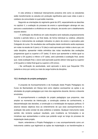 61
A vida artística e intelectual intensamente produtiva dirá como os estudantes
estão transformando os estudos em produção significativa para suas vidas e para o
cotidiano da comunidade no qual estão inseridos.
Seguindo as orientações do regimento geral da UFC, especialmente as descritas
no capítulo V, a avaliação do processo de ensino e aprendizagem abrange em seu
percurso a assiduidade e a eficiência em seu cômputo, de acordo com o detalhamento
exposto abaixo:
- A verificação da eficiência em cada disciplina será realizada progressivamente
durante o período letivo e, ao final deste, de forma individual ou coletiva, utilizando
formas e instrumentos de avaliação indicados no plano de ensino e aprovados pelo
Colegiado do curso. Os resultados das verificações deste rendimento serão expressos
em notas na escala de 0 (zero) a 10 (dez) e será aprovado por média o aluno que, em
cada disciplina, apresentar média aritmética das notas resultantes das avaliações
progressivas igual ou superior a 07 (sete). O aluno que apresentar a média igual ou
superior a 04 (quatro) e inferior a 07 (sete), será submetido à avaliação final, sendo
que, nesta avaliação final, o aluno será aprovado quando obtiver nota igual ou superior
a 04 (quatro) e média final igual ou superior a 05 (cinco).
- Na verificação da assiduidade, será aprovado o aluno que frequentar 75%
(setenta e cinco por cento) ou mais da carga horária da disciplina.
12.2. Avaliação do projeto pedagógico
A proposta de Acompanhamento e de Avaliação deste Projeto Pedagógico do
Curso de Bacharelado em Dança terá como objetivo acompanhar as ações e as
atividades do projeto pedagógico por meio dos segmentos docente, técnico e discente
envolvidos.
O acompanhamento e avaliação do projeto pedagógico que propomos, visa
ampliar os momentos de interlocução, a construção coletiva do conhecimento, a
descentralização das decisões, a construção e a revitalização de espaços políticos. O
alcance desses objetivos leva ao entendimento de que esse acompanhamento e
avaliação não pode constar de atos solitários e isolados. Qualquer instrumento neste
sentido não renderia qualquer resultado, pois invalidaria as formulações e as
iniciativas aqui apresentadas e outras que poderão surgir ao longo do processo de
implantação deste projeto.
Assim, entendemos o Projeto Pedagógico e o seu acompanhamento como um
instrumento coletivo que legitimará as ações de implantação e as transformações e
 