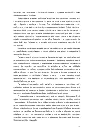 62
inovações que, certamente, poderão surgir durante o processo, sendo válido deixar
margem para estas previsões.
Desse modo, a avaliação do Projeto Pedagógico deve contemplar, antes de tudo,
a conscientização e a disponibilidade por parte de todos os que fazem o curso, ou
seja, o docente, o técnico e o discente. Esta participação será relevante e poderá
configurar as novas lógicas de atuações que pretendemos instalar. Poderá favorecer a
intensificação de laços afetivos, a valorização do papel de cada um dos segmentos, o
estabelecimento dos compromissos pedagógicos e artístico-cênicos aqui previstos,
tanto entre as partes como no desempenho de cada função e papel e, até, através de
estudos comparativos entre outros cursos afins. Portanto, o acompanhamento das
ações do Projeto Pedagógico é a maneira mais ampla e pertinente na avaliação de
sua atuação.
As características desta atuação será a transparência, no sentido de incentivar
as manifestações construtivas e as novas iniciativas que visam o enriquecimento
pedagógico do curso.
Cada proposta de acompanhamento e de avaliação deverá ser idealizada a partir
da realidade em que o projeto pedagógico se realiza: o espaço de atuação na sala de
aula, os estágios dos estudantes (e as análises e respostas das partes envolvidas no
espaço de atuação), os seminários de estudos e ações, as atividades
complementares, as defesas e apresentações de trabalhos de término de curso, as
práticas cênicas, as relações entre docentes, discentes e técnicos envolvidos e as
ações particulares e individuais. Portanto, o curso e o seu respectivo projeto
pedagógico terá uma avaliação em consonância com suas peculiaridades e as
singularidades de sua ação.
Os meios e instrumentos serão variados – questionários, entrevistas, auto-
avaliações, análises de representações, análise de momentos de culminâncias e de
apresentações de trabalhos artísticos, pedagógicos e acadêmicos – públicos ou
internos – seminários de avaliação, dados estatísticos e tantos outros.
O importante é que o instrumento usado seja um elemento de mensuração de
ações, de sentimentos expressos e de produções que apontem os caminhos positivos
– ou negativos – do Projeto do Curso de Bacharelado em Dança e sejam propostas de
novos encaminhamentos ou certeza dos ganhos adquiridos. Importante será avaliar o
alcance dos objetivos e de sua proposta pedagógica. Imprescindível que se possam
destacar os caminhos da formação profissional do artista e educador em dança,
estudante do curso, sua competência criativa e que as ponderações vislumbrem
encontros e caminhos, sobre suas ações, as atividades do curso e dos docentes e
técnicos envolvidos no projeto.
 