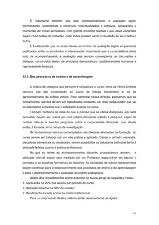 63
É Importante também que este acompanhamento e avaliação sejam
permanentes, sistemáticos e contínuos. Individualizados e coletivos, conduzindo a
momentos de trocas semestrais, num grande encontro coletivo e que estes encontros
sejam como festas de colheitas, onde todos possam sentir o resultado de seus feitos e
frutos.
É fundamental que os anais destes encontros de avaliação sejam amplamente
publicados entre os envolvidos e interessados. Importante que a característica deste
todo de acompanhamento e avaliação seja sempre conseqüente de discussões e
diálogos, construídos dentro de princípios democráticos, qualitativamente humanos e
rigorosamente técnicos.
12.3. Dos processos de ensino e de aprendizagem
A prática de pesquisa que percorre e singulariza o curso, torna os vários âmbitos
teóricos que dão sustentação ao Curso de Dança fundamento e via de
aprofundamento da prática cênica. Para caminhar nessa direção, pensamos que os
fundamentos teóricos devam ser trabalhados mediante um olhar pesquisador que vai
se adensando à medida que o estudante avança no curso.
Também partimos da idéia de que é preciso que as várias disciplinas, em cada
semestre, devam ser unidas em uma prática disciplinar voltada à pesquisa, capaz de
nuclear olhares e suscitar perguntas sobre a corporeidade dançante, que, desde
então, é tomada como campo de investigação.
Os fundamentos teóricos contemplados nas diversas atividades de formação do
curso devem ser tratados por um viés prático e aplicado. Desde o primeiro semestre,
disciplinas semestrais ou modulares, devem possibilitar ao estudante estímulos tanto à
atividade teórica quanto à prática profissional.
No que se refere ao acompanhamento discente, propositamos também, a
atividade tutorial, sendo esta mediada por um Professor responsável em assistir o
percurso e as escolhas formativas do discente. As atividades de tutoria desenvolvidas
devem contribuir para o desenvolvimento dos processos de ensino e de aprendizagem
e para o acompanhamento e avaliação do projeto pedagógico.
Diante dos procedimentos acima descritos se busca atingir as seguintes metas:
1. Aprovação de 90% dos alunos por período do curso;
2. Redução máxima do fator de evasão;
3. Rendimento escolar acima da média institucional.
Para o cumprimento destes critérios serão desenvolvidas as ações:
 