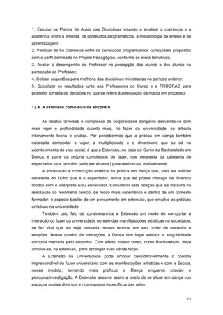 64
1. Estudar os Planos de Aulas das Disciplinas visando a analisar a coerência e a
aderência entre a ementa, os conteúdos programáticos, a metodologia de ensino e de
aprendizagem;
2. Verificar de há coerência entre os conteúdos programáticos curriculares propostos
com o perfil delineado no Projeto Pedagógico, conforme os eixos temáticos;
3. Avaliar o desempenho do Professor na percepção dos alunos e dos alunos na
percepção do Professor;
4. Coletar sugestões para melhoria das disciplinas ministradas no período anterior;
5. Socializar os resultados junto aos Professores do Curso e a PROGRAD para
posterior tomada de decisões no que se refere à adequação da matriz em processo;
12.4. A extensão como eixo de encontro
As facetas diversas e complexas da corporeidade dançante desvenda-se com
mais rigor e profundidade quanto mais, no fazer da universidade, se articula
intimamente teoria e prática. Por percebermos que a prática em dança também
necessita comportar o vigor, a multiplicidade e o dinamismo que se dá no
acontecimento da vida social, é que a Extensão, no caso do Curso de Bacharelado em
Dança, é parte da própria completude do fazer, que necessita da categoria do
espectador (que também pode ser atuante) para realizar-se, efetivamente.
A encenação é construção estética da prática em dança que, para se realizar
necessita do Outro que é o espectador, ainda que ele possa interagir de diversos
modos com o intérprete e/ou encenador. Considerar esta relação que se instaura na
realização do fenômeno cênico, de modo mais sistemático e dentro de um contexto
formador, é aspecto basilar de um pensamento em extensão, que envolve as práticas
artísticas na universidade.
Também pelo fato de considerarmos a Extensão um modo de comportar a
interação do fazer da universidade no seio das manifestações artísticas na sociedade,
se faz vital que ela seja pensada nesses termos, em seu poder de encontro e
relações. Nesse quadro de interações, a Dança tem lugar valioso: a singularidade
corporal mediada pelo encontro. Com efeito, nosso curso, como Bacharelado, deve
ampliar-se, na extensão, para abranger suas várias faces.
A Extensão na Universidade pode ampliar consideravelmente o contato
imprescindível do fazer universitário com as manifestações artísticas e com a Escola,
nessa medida, tornando mais profícuo a Dança enquanto criação e
pesquisa/investigação. A Extensão assume assim a tarefa de se situar em dança nos
espaços sociais diversos e nos espaços específicos das artes.
 