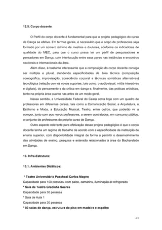 65
12.5. Corpo docente
O Perfil do corpo docente é fundamental para que o projeto pedagógico do curso
de Dança se efetive. Em termos gerais, é necessário que o corpo de professores seja
formado por um número mínimo de mestres e doutores, conforme os indicadores de
qualidade do MEC, para que o curso possa ter um perfil de pesquisadores e
pensadores em Dança, com interlocução entre seus pares nas instâncias e encontros
nacionais e internacionais da área.
Além disso, é bastante interessante que a composição do corpo docente consiga
ser múltipla e plural, atendendo especificidades da área técnica (composição
coreográfica, improvisação, consciência corporal e técnicas somáticas alternativas)
tecnológica (relação com os novos suportes, tais como: o audiovisual, mídia interativas
e digitais), do pensamento e da crítica em dança e, finalmente, das práticas artísticas,
tanto na própria área quanto nas artes de um modo geral.
Nesse sentido, a Universidade Federal do Ceará conta hoje com um quadro de
professores em diferentes cursos, tais como a Comunicação Social, a Arquitetura, o
Estilismo e Moda, a Educação Musical, Teatro, entre outros, que poderão vir a
compor, junto com aos novos professores, a serem contratados, em concurso público,
o conjunto de professores do próprio curso de Dança.
Outro aspecto relevante para efetivação desse projeto pedagógico é que o corpo
docente tenha um regime de trabalho de acordo com a especificidade da instituição de
ensino superior, com disponibilidade integral de forma a permitir o desenvolvimento
das atividades de ensino, pesquisa e extensão relacionadas à área do Bacharelado
em Dança.
13. Infra-Estrutura:
13.1. Ambientes Didáticos:
* Teatro Universitário Paschoal Carlos Magno
Capacidade para 100 pessoas, com palco, camarins, iluminação ar-refrigerado
* Sala de Teatro Gracinha Soares
Capacidade para 30 pessoas
* Sala de Aula 1
Capacidade para 30 pessoas
* 03 salas de dança, estrutura do piso em madeira e espelho
 