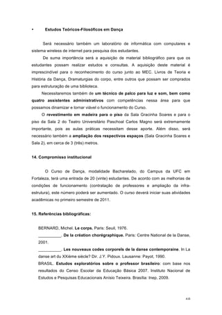 69
• Estudos Teóricos-Filosóficos em Dança
Será necessário também um laboratório de informática com computares e
sistema wireless de internet para pesquisa dos estudantes.
De suma importância será a aquisição de material bibliográfico para que os
estudantes possam realizar estudos e consultas. A aquisição deste material é
imprescindível para o reconhecimento do curso junto ao MEC. Livros de Teoria e
História da Dança, Dramaturgias do corpo, entre outros que possam ser comprados
para estruturação de uma biblioteca.
Necessitaremos também de um técnico de palco para luz e som, bem como
quatro assistentes administrativos com competências nessa área para que
possamos dinamizar e tornar viável o funcionamento do Curso.
O revestimento em madeira para o piso da Sala Gracinha Soares e para o
piso da Sala 2 do Teatro Universitário Paschoal Carlos Magno será extremamente
importante, pois as aulas práticas necessitam desse aporte. Além disso, será
necessário também a ampliação dos respectivos espaços (Sala Gracinha Soares e
Sala 2), em cerca de 3 (três) metros.
14. Compromisso institucional
O Curso de Dança, modalidade Bacharelado, do Campus da UFC em
Fortaleza, terá uma entrada de 20 (vinte) estudantes. De acordo com as melhorias de
condições de funcionamento (contratação de professores e ampliação da infra-
estrutura), este número poderá ser aumentado. O curso deverá iniciar suas atividades
acadêmicas no primeiro semestre de 2011.
15. Referências bibliográficas:
BERNARD, Michel. Le corps. Paris: Seuil, 1976.
__________. De la création chorégraphique. Paris: Centre National de la Danse,
2001.
__________. Les nouveaux codes corporels de la danse contemporaine. In La
danse art du XXième siècle? Dir. J.Y. Pidoux. Lausanne: Payot, 1990.
BRASIL. Estudos exploratórios sobre o professor brasileiro: com base nos
resultados do Censo Escolar da Educação Básica 2007. Instituto Nacional de
Estudos e Pesquisas Educacionais Anísio Teixeira. Brasília: Inep, 2009.
 