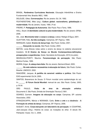 70
BRASIL. Parâmetros Curriculares Nacionais. Educação Infantil/Arte e Ensino
Fundamental/ Arte. Brasília: MEC, 1998.
DELEUZE, Gilles. Conversações. Rio de Janeiro: Ed. 34, 1992.
FEATHERSTONE, Mike (org.). Cultura global: nacionalismo, globalização e
modernidade. Rio de Janeiro, Vozes, 1990, 3ª ed.
FREIRE, P. Pedagogia da Autonomia. São Paulo: Paz e Terra, 1996.
HALL, Stuart. A identidade cultural na pós-modernidade. Rio de Janeiro: DP&A,
2006.
GIL, José. Movimento total: o corpo e a dança. Lisboa: Relógio D’Água, 2001.
GUATTARI, Félix. As três ecologias. Campinas, SP: Papirus, 1990.
MARQUES, Isabel. Ensino de dança hoje. São Paulo: Cortez, 2001.
______. Dançando na escola. São Paulo: Cortez, 2003.
MATOS, Lúcia. Breves notas sobre o ensino da dança no sistema educacional
brasileiro. IN: O Ensino da Dança no Mundo Contemporâneo:definições,
prospecções e experiências. Goiás: Secretaria de Educação, 2010 (no prelo).
MEARLEAU-PONTY, Maurice. Fenomenologia da percepção. São Paulo:
Martins Fontes, 1999.
MORIN, Edgar. A cabeça bem-feita. Rio de Janeiro: Bertrand Brasil, 2005.
______. Os sete saberes necessários à educação do futuro. São Paulo: Cortez.
Brasília: UNESCO, 2002.
RANCIÈRE, Jacques. A partilha do sensível: estética e política. São Paulo:
EXO experimental; Ed.34, 2005.
SANTOS, Boaventura de Souza. O Fórum mundial como epistemologia do sul.
In.:______. O Fórum Social Mundial: manual de uso. São Paulo: Cortez, 2005,
p.19-34.
SÃO PAULO, Visão de área de educação artística.
Documento 5. São Paulo, Divisão de Orientação Técnica 2,1991.
SOARES, Carmem. Imagens da educação no corpo. Campinas, SP: autores
Associados, 2002.
STRAZZACAPPA, Márcia e MORANDI, Carla. Entre a arte e a docência - A
Formação do artista da dança. Campinas, SP: Papirus, 2006.
SUQUET, Annie. Corpo-dançante um laboratório da percepção. In COURTINE,
Jean-Jacques (Org.). História do corpo: as mutações do olhar. O século XX.
Petrópolis: Vozes. Vol. 3., 2008.
 