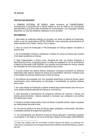71
16. Anexos:
TEXTOS DAS MOÇÕES6
A CÂMARA SETORIAL DE DANÇA, órgão consultivo da FUNARTE/MINC,
reconhecendo a conquista que a Dança obteve no ano de 2005 ao ser considerada
pelo Ministério da Cultura Área Autônoma de Conhecimento, com linguagem artística
específica, ao final dos trabalhos realizados no ano de 2005,
RECOMENDA
1. Que todas as instâncias públicas ou privadas, em todas as esferas da Federação,
evitem o uso da nomenclatura ARTES CÊNICAS, como expressão generalizadora de
áreas distintas como Teatro, Dança, Circo e Ópera.
2. Que os cursos de Graduação e Pós-Graduação em Dança estejam vinculados à
área de Arte.
3. Às Universidades Federais e Estaduais a criação de cursos de Dança para ampliar
a formação acadêmica em Dança.
4. Seja implementada a Dança como disciplina de Arte nas Redes Estaduais e
Municipais de Ensino, conforme previsto no artigo 26, parágrafo 2º da Lei de Diretrizes
e Bases da Educação (LDB 9394/96), com atuação dos licenciados em dança, através
da realização de concursos públicos específicos para a área.
5. O poder público nas esferas federal, estadual e municipal considerem as diretrizes
elaboradas pela Câmara Setorial de Dança da Funarte/MinC elemento norteador para
a formulação de políticas públicas para a Área de Dança.
6. Os coletivos da sociedade civil, com atuações específicas na área de Dança, sejam
reconhecidos como interlocutores na discussão e consolidação de políticas públicas
para a Área.
7. Em cada estado da Federação e Distrito Federal seja implementado pelo menos um
curso público profissionalizante em Dança de nível técnico.
8. Seja garantida a permanência de programas públicos de incentivo à Dança nas
esferas governamentais - federal, estadual e municipal, que configurem uma política
de Estado para a área.
9. Cargos e funções relacionados à área da Dança na gestão pública, sejam ocupados
por especialistas da própria área.
10. Os acervos públicos da área da Dança sejam protegidos, conservados, difundidos
e ampliados através de programas específicos.
11. As Universidades que oferecem Cursos de Dança apliquem o dispositivo presente
no parágrafo 2º do artigo 47 da Lei de Diretrizes e Bases da Educação (LDB 9394/96),
6
O texto das moções pode ser encontrado no Plano Nacional de Dança, ou acessado em:
<http://www.conexaodanca.art.br/imagens/textos/Plano%20Nacional%20de%20Dança_elabora
ção.pdf>
 