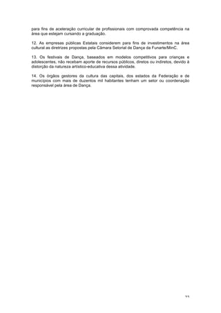 72
para fins de aceleração curricular de profissionais com comprovada competência na
área que estejam cursando a graduação.
12. As empresas públicas Estatais considerem para fins de investimentos na área
cultural as diretrizes propostas pela Câmara Setorial de Dança da Funarte/MinC.
13. Os festivais de Dança, baseados em modelos competitivos para crianças e
adolescentes, não recebam aporte de recursos públicos, diretos ou indiretos, devido à
distorção da natureza artístico-educativa dessa atividade.
14. Os órgãos gestores da cultura das capitais, dos estados da Federação e de
municípios com mais de duzentos mil habitantes tenham um setor ou coordenação
responsável pela área de Dança.
 
