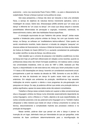 8
autonomia – como nos recomenda Paulo Freire (1996) – ou para o dilaceramento da
subjetividade. Pensar a Dança é pensar numa política do corpo.
Sob essa perspectiva, a Dança não deve ser reduzida a mais uma atividade
física, a serviço de objetivos de natureza técnica meramente aplicativa, como a
modelagem de corpos. Sobre isso, Strazzacappa (2006) adverte que “um corpo que
dança” é diferente de “um corpo na dança”. Um corpo que dança adquire e exercita
possibilidades diferenciadas de percepção e cognição, investindo, sobretudo, no
desenvolvimento criativo, além das habilidades físicas específicas.
A concepção equivocada de que “bailarino não pensa: dança!”, tantas vezes
repetida e fortalecida pelos próprios artistas da Dança, fez com que durante muito
tempo, na Dança, se sofresse um “analfabetismo teórico-reflexivo”. Este quadro vai
sendo visivelmente revertido, basta observar a inclusão da categoria “pesquisa” em
diversos editais de financiamento, inclusive o Edital de Incentivo às Artes da Secretária
de Cultura do Estado do Ceará (SECULT) e o aumento considerável de publicações
de caráter científico na área da Dança, nos últimos anos.
Vale ressaltar que o universo de pesquisa e de trabalhos acadêmicos na área
de Dança tem hoje um perfil bem diferenciado em relação a anos recentes, quando os
profissionais dessa área não tinham formação acadêmica. Um balanço sobre a dança
nas universidades brasileiras, entre os anos de 1987 e 2006, realizado por Rita
Aquino, e disponibilizado no site www.idanca.net, indica que, foram produzidas no país
111 teses e 553 dissertações em dança, havendo um considerável crescimento anual,
principalmente a partir de meados da década de 1990. Somente no ano de 2002 o
número de tese de doutorado em dança foi quatro vezes maior que nos anos
anteriores. Em relação aos ambientes de produção, identificam-se hoje sessenta
instituições de ensino superior e oitenta e nove programas de pós-graduação com
pesquisas em dança. Ou seja, já podemos afirmar que existe uma produção teórica e
prática significativa, apesar de esses dados ainda não estarem consolidados.
Trabalhar a Dança nesse contexto implica em superar a idéia convencional que
situa a linguagem artística da Dança numa dimensão essencialmente dependente de
outras linguagens, como a Música e o Teatro, alijando-a de suas especificidades, de
outras conexões possíveis e de seu potencial como linguagem em si. Também implica
ultrapassar a idéia redutora que insiste em situar a Dança unicamente no campo da
técnica, desconsiderando a complexidade implícita aos processos criativos e na
produção da linguagem.
Nesse sentido, pode-se dizer que pensar em arte e dança é pensar na
invenção de um lugar, delimitado mais por intensidades do que por geografias, onde
maneiras de fazer contribuem determinantemente para a reconfiguração de
 