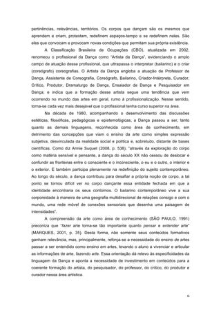 9
pertinências, relevâncias, territórios. Os corpos que dançam são os mesmos que
aprendem e criam, protestam, redefinem espaços-tempo e se redefinem neles. São
eles que convocam e provocam novas condições que permitam sua própria existência.
A Classificação Brasileira de Ocupações (CBO), atualizada em 2002,
renomeou o profissional da Dança como “Artista da Dança”, evidenciando o amplo
campo de atuação desse profissional, que ultrapassa o interpretar (bailarino) e o criar
(coreógrafo) coreografias. O Artista da Dança engloba a atuação de Professor de
Dança, Assistente de Coreografia, Coreógrafo, Bailarino, Criador-Intérprete, Curador,
Crítico, Produtor, Dramaturgo de Dança, Ensaiador de Dança e Pesquisador em
Dança; e indica que a formação desse artista segue uma tendência que vem
ocorrendo no mundo das artes em geral, rumo à profissionalização. Nesse sentido,
torna-se cada vez mais desejável que o profissional tenha curso superior na área.
Na década de 1980, acompanhando o desenvolvimento das discussões
estéticas, filosóficas, pedagógicas e epistemológicas, a Dança passou a ser, tanto
quanto as demais linguagens, reconhecida como área de conhecimento, em
detrimento das concepções que viam o ensino da arte como simples expressão
subjetiva, desvinculada da realidade social e política e, sobretudo, distante de bases
científicas. Como diz Annie Suquet (2008, p. 538), “através da exploração do corpo
como matéria sensível e pensante, a dança do século XX não cessou de deslocar e
confundir as fronteiras entre o consciente e o inconsciente, o eu e o outro, o interior e
o exterior. E também participa plenamente na redefinição do sujeito contemporâneo.
Ao longo do século, a dança contribuiu para desafiar a própria noção de corpo, a tal
ponto se tornou difícil ver no corpo dançante essa entidade fechada em que a
identidade encontraria os seus contornos. O bailarino contemporâneo vive a sua
corporeidade à maneira de uma geografia multidirecional de relações consigo e com o
mundo, uma rede móvel de conexões sensoriais que desenha uma paisagem de
intensidades”.
A compreensão da arte como área de conhecimento (SÃO PAULO, 1991)
preconiza que “fazer arte torna-se tão importante quanto pensar e entender arte”
(MARQUES, 2001, p. 35). Desta forma, não somente seus conteúdos formativos
ganham relevância, mas, principalmente, reforça-se a necessidade do ensino de artes
passar a ser entendido como ensino em artes, levando o aluno a vivenciar e articular
as informações de arte, fazendo arte. Essa orientação dá relevo às especificidades da
linguagem da Dança e aponta a necessidade de investimento em conteúdos para a
coerente formação do artista, do pesquisador, do professor, do crítico, do produtor e
curador nessa área artística.
 